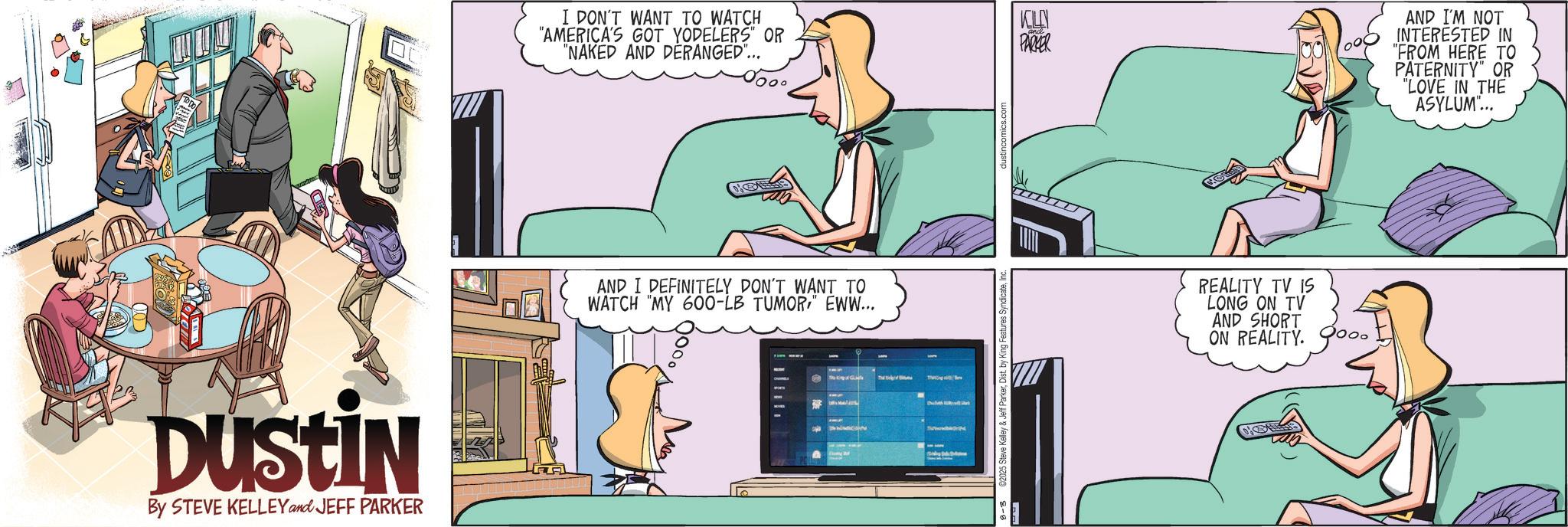Computer OCR: Dustin By STEVE KELLEY and JEFF PARKER I DON'T WANT TO WATCH "AMERICA'S GOT YODELERS" OR "NAKED AND DERANGED"... AND I DEFINITELY DON'T WANT TO WATCH "MY 600-LB TUMOR" EWW... Th dustincomics.co ?? PARKER REALITY TV IS LONG ON TV AND SHORT ON REALITY. AND I'M NOT INTERESTED IN "FROM HERE TO PATERNITY" OR "LOVE IN THE ASYLUM... Dustin By STEVE KELLEY and JEFF PARKER I DON'T WANT TO WATCH " AMERICA'S GOT YODELERS " OR " NAKED AND DERANGED " ... AND I DEFINITELY DON'T WANT TO WATCH " MY 600 - LB TUMOR" EWW ... Th dustincomics.co ?? PARKER REALITY TV IS LONG ON TV AND SHORT ON REALITY . AND I'M NOT INTERESTED IN " FROM HERE TO PATERNITY " OR " LOVE IN THE ASYLUM ...