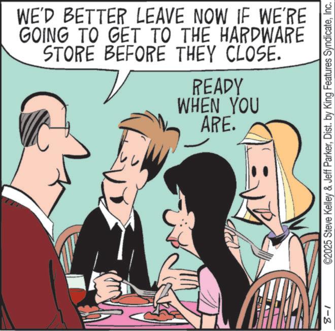 Publication OCR: WE'D BETTER LEAVE NOW IF WE'RE GOING TO GET TO THE HARDWARE STORE BEFORE THEY CLOSE. READY WHEN YOU ARE. ©2025 Steve Kelley & Jeff ParkerInc. 1-8 WE'D BETTER LEAVE NOW IF WE'RE GOING TO GET TO THE HARDWARE STORE BEFORE THEY CLOSE . READY WHEN YOU ARE . © 2025 Steve Kelley & Jeff ParkerDist . by King Features SyndicateInc. 1-8