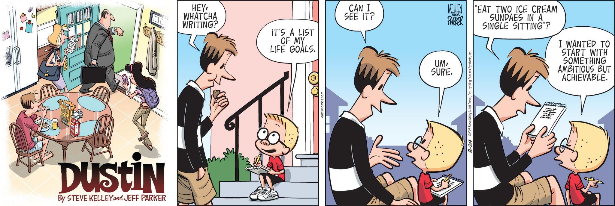 Comic book OCR: Dustin By STEVE KELLEY and JEFF PARKER HEYWHATCHA WRITING? IT'S A LIST OF MY LIFE GOALS. CAN I SEE IT? KILEN and PARKER UMSURE. 8-24 ©2025 Steve Kelley & Jeff ParkerD "EAT TWO ICE CREAM SUNDAES IN A SINGLE SITTING"? I WANTED TO START WITH SOMETHING AMBITIOUS BUT ACHIEVABLE. Dustin By STEVE KELLEY and JEFF PARKER HEYWHATCHA WRITING ? IT'S A LIST OF MY LIFE GOALS . CAN I SEE IT ? KILEN and PARKER UMSURE . 8-24 © 2025 Steve Kelley & Jeff ParkerD " EAT TWO ICE CREAM SUNDAES IN A SINGLE SITTING " ? I WANTED TO START WITH SOMETHING AMBITIOUS BUT ACHIEVABLE .