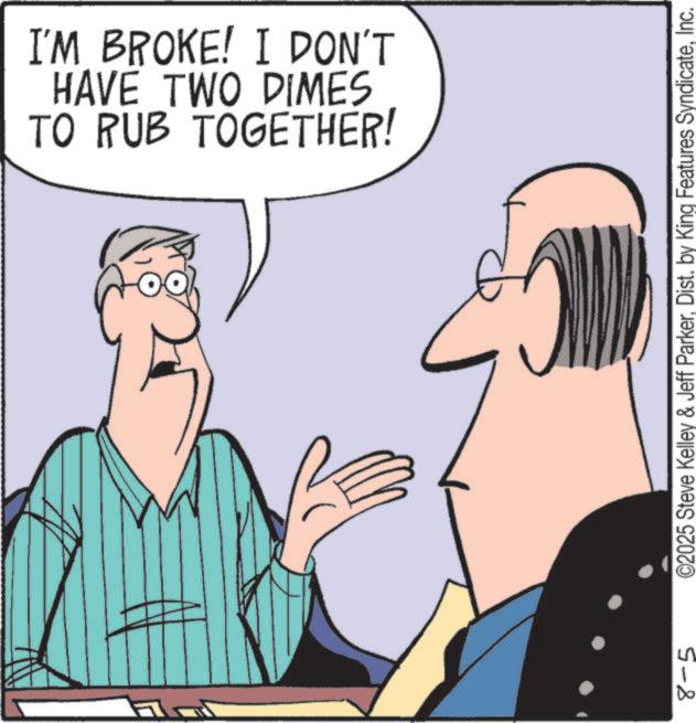 Debate OCR: 8-5 TO RUB TOGETHER! HAVE TWO DIMES I'M BROKE! I DON'T O2025 Steve Kelley & Jeff ParkerInc. 8-5 TO RUB TOGETHER ! HAVE TWO DIMES I'M BROKE ! I DON'T O2025 Steve Kelley & Jeff ParkerDist . by King Features Syndicate