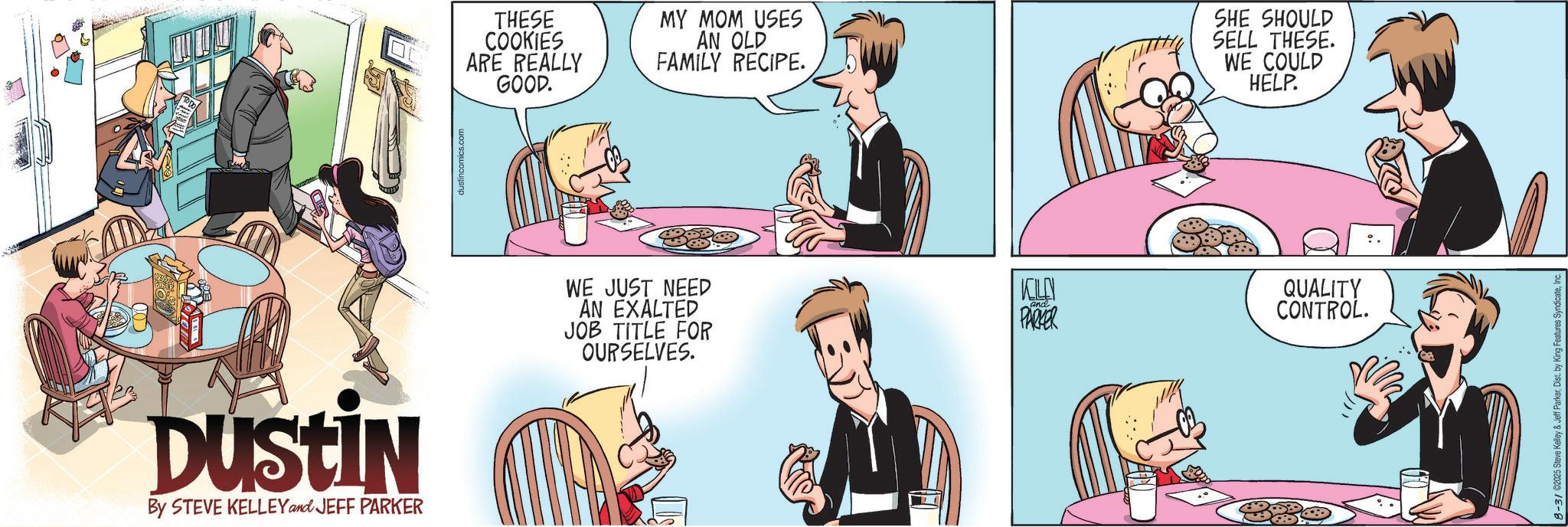 Hearing OCR: Dustin By STEVE KELLEY and JEFF PARKER dustincomics.com THESE COOKIES ARE REALLY GOOD. MY MOM USES AN OLD FAMILY RECIPE. SHE SHOULD SELL THESE. WE COULD HELP. WE JUST NEED AN EXALTED JOB TITLE FOR OURSELVES. and PARKER QUALITY CONTROL. 8-31 ©2025 Steve Kelley & Jeff ParkerInc. Dustin By STEVE KELLEY and JEFF PARKER dustincomics.com THESE COOKIES ARE REALLY GOOD . MY MOM USES AN OLD FAMILY RECIPE . SHE SHOULD SELL THESE . WE COULD HELP . WE JUST NEED AN EXALTED JOB TITLE FOR OURSELVES . and PARKER QUALITY CONTROL . 8-31 © 2025 Steve Kelley & Jeff ParkerDist . by King Features Syndicate
