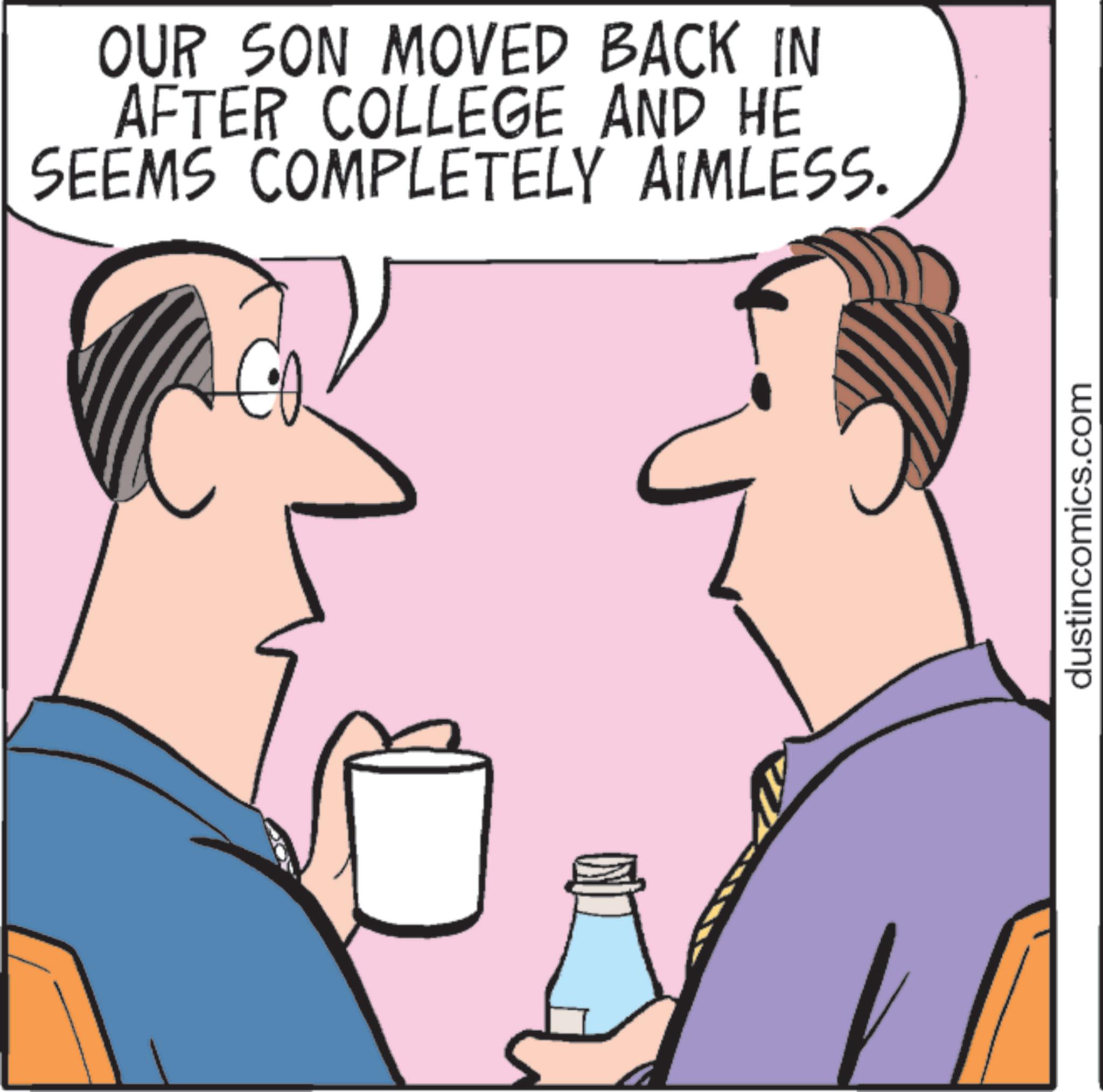 Clip art OCR: OUR SON MOVED BACK IN AFTER COLLEGE AND HE SEEMS COMPLETELY AIMLESS. dustincomics.com OUR SON MOVED BACK IN AFTER COLLEGE AND HE SEEMS COMPLETELY AIMLESS . dustincomics.com