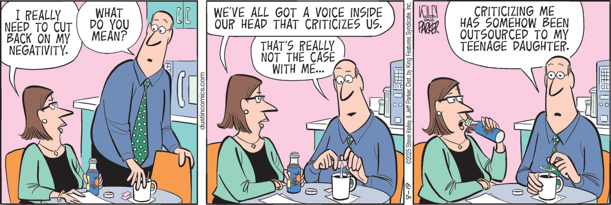 Conversation OCR: I REALLY NEED TO CUT BACK ON MY NEGATIVITY. WHAT DO YOU MEAN? dustincomics.com WE'VE ALL GOT A VOICE INSIDE OUR HEAD THAT CRITICIZES US. THAT'S REALLY NOT THE CASE WITH ME... 61-8 KILD and PARKER CRITICIZING ME HAS SOMEHOW BEEN OUTSOURCED TO MY TEENAGE DAUGHTER. ©2025 Steve Kelley & Jeff ParkerInc. I REALLY NEED TO CUT BACK ON MY NEGATIVITY . WHAT DO YOU MEAN ? dustincomics.com WE'VE ALL GOT A VOICE INSIDE OUR HEAD THAT CRITICIZES US . THAT'S REALLY NOT THE CASE WITH ME ... 61-8 KILD and PARKER CRITICIZING ME HAS SOMEHOW BEEN OUTSOURCED TO MY TEENAGE DAUGHTER . © 2025 Steve Kelley & Jeff ParkerDist . by King Features Syndicate