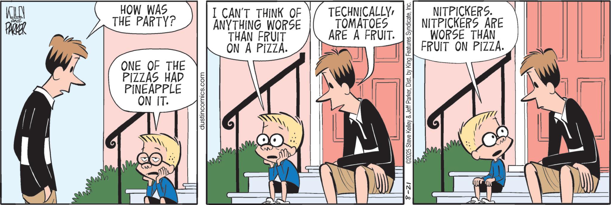 Animated cartoon OCR: KILL ? and PARKER HOW WAS THE PARTY? ONE OF THE PIZZAS HAD PINEAPPLE ON IT. dustincomics.com I CAN'T THINK OF ANYTHING WORSE THAN FRUIT ON A PIZZA. TECHNICALLYTOMATOES ARE A FRUIT. 8-21 ©2025 Steve Kelley & Jeff ParkerInc. NITPICKERS. NITPICKERS ARE WORSE THAN FRUIT ON PIZZA. KILL ? and PARKER HOW WAS THE PARTY ? ONE OF THE PIZZAS HAD PINEAPPLE ON IT . dustincomics.com I CAN'T THINK OF ANYTHING WORSE THAN FRUIT ON A PIZZA . TECHNICALLYTOMATOES ARE A FRUIT . 8-21 © 2025 Steve Kelley & Jeff ParkerDist . by King Features SyndicateInc. NITPICKERS . NITPICKERS ARE WORSE THAN FRUIT ON PIZZA .