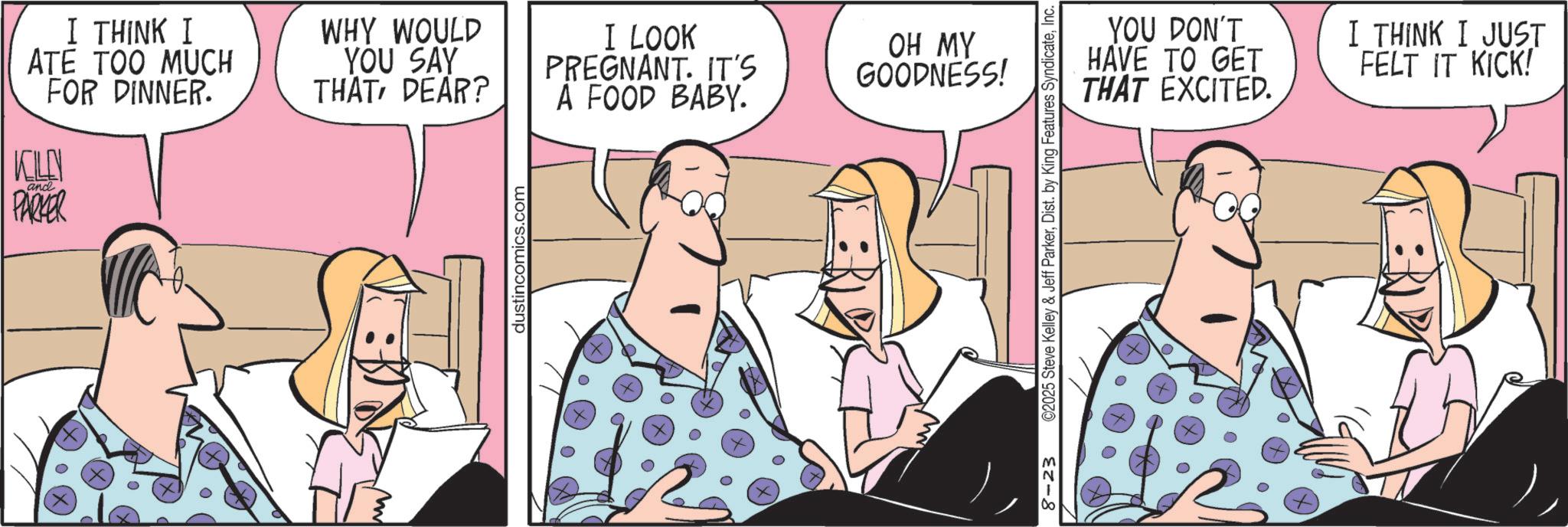 Animated cartoon OCR: I THINK I ATE TOO MUCH FOR DINNER. KLN ? and PARKER WHY WOULD YOU SAY THAT DEAR? I LOOK PREGNANT. IT'S A FOOD BABY. m dustincomics.com OH MY GOODNESS! 8-23 ©2025 Steve Kelley & Jeff ParkerInc. YOU DON'T HAVE TO GET THAT EXCITED. I THINK I JUST FELT IT KICK! I THINK I ATE TOO MUCH FOR DINNER . KLN ? and PARKER WHY WOULD YOU SAY THAT DEAR ? I LOOK PREGNANT . IT'S A FOOD BABY . m dustincomics.com OH MY GOODNESS ! 8-23 © 2025 Steve Kelley & Jeff ParkerDist . by King Features SyndicateInc. YOU DON'T HAVE TO GET THAT EXCITED . I THINK I JUST FELT IT KICK !