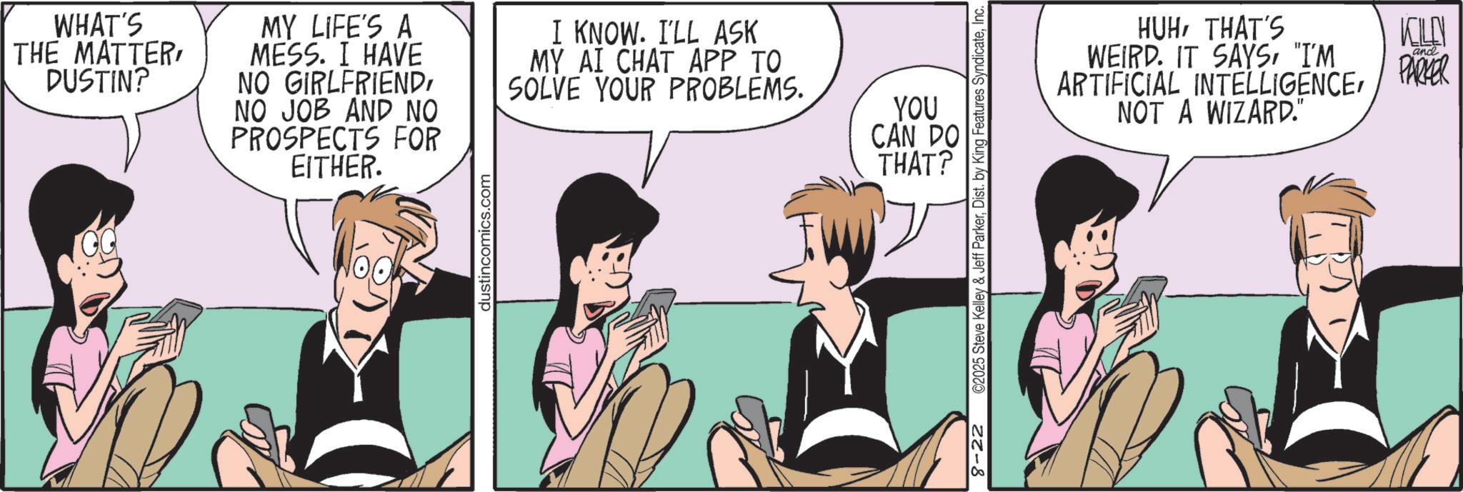 Fiction OCR: WHAT'S THE MATTERDUSTIN? MY LIFE'S A MESS. I HAVE NO GIRLFRIENDNO JOB AND NO PROSPECTS FOR EITHER. I KNOW. I'LL ASK MY AI CHAT APP TO SOLVE YOUR PROBLEMS. dustincomics.com YOU CAN DO THAT? 8-22 ©2025 Steve Kelley & Jeff ParkerInc. HUHTHAT'S WEIRD. IT SAYS"I'M INTELLIGENCEARTIFICIAL NOT A WIZARD." KILEN and PARKER WHAT'S THE MATTERDUSTIN ? MY LIFE'S A MESS . I HAVE NO GIRLFRIENDNO JOB AND NO PROSPECTS FOR EITHER . I KNOW . I'LL ASK MY AI CHAT APP TO SOLVE YOUR PROBLEMS . dustincomics.com YOU CAN DO THAT ? 8-22 © 2025 Steve Kelley & Jeff ParkerDist . by King Features SyndicateInc. HUHTHAT'S WEIRD . IT SAYS" I'M INTELLIGENCEARTIFICIAL NOT A WIZARD . " KILEN and PARKER
