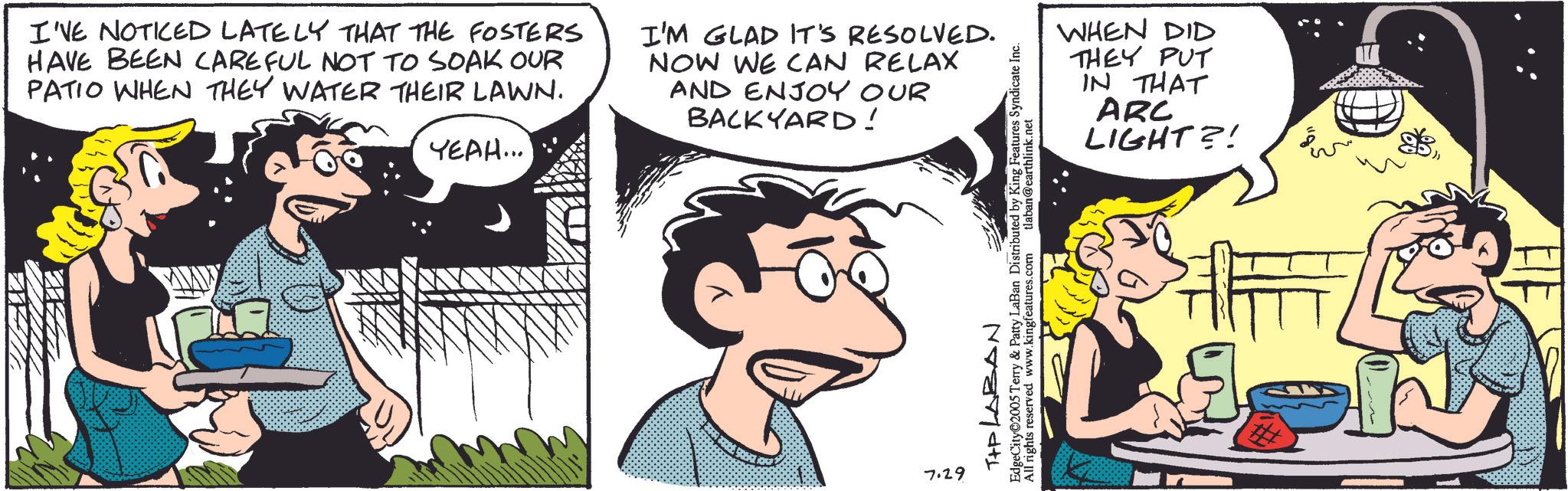 Comic book OCR: I'VE NOTICED LATELY THAT THE FOSTERS HAVE BEEN CAREFUL NOT TO SOAK OUR PATIO WHEN THEY WATER THEIR LAWN. YEAH... I'M GLAD IT'S RESOLVED. NOW WE CAN RELAX AND ENJOY OUR BACKYARD! 50891 7.29 TIP LABAN EdgeCity 2005 Terry & Patty LaBan Distributed by King Features Syndicate Inc. All rights reserved www.kingfeatures.com tlaban@earthlink.net WHEN DID THEY PUT IN THAT ARC LIGHT?! I'VE NOTICED LATELY THAT THE FOSTERS HAVE BEEN CAREFUL NOT TO SOAK OUR PATIO WHEN THEY WATER THEIR LAWN . YEAH ... I'M GLAD IT'S RESOLVED . NOW WE CAN RELAX AND ENJOY OUR BACKYARD ! 50891 7.29 TIP LABAN EdgeCity 2005 Terry & Patty LaBan Distributed by King Features Syndicate Inc. All rights reserved www.kingfeatures.com tlaban@earthlink.net WHEN DID THEY PUT IN THAT ARC LIGHT ?!