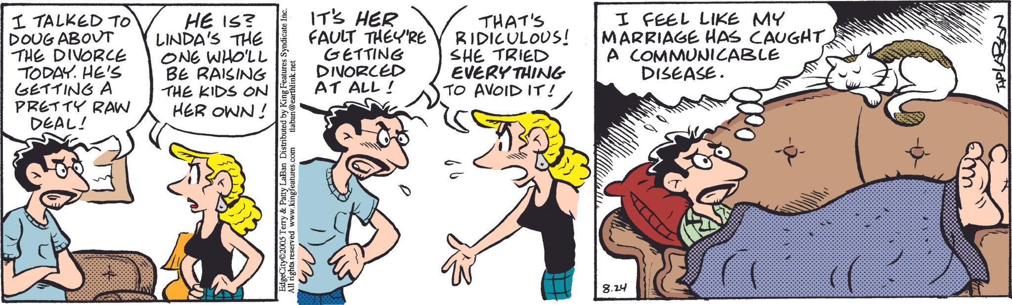 Fictional character OCR: I TALKED TO DOUG ABOUT THE DIVORCE TODAY. HE'S GETTING A PRETTY RAW DEAL! HE IS? LINDA'S THE ONE WHO'LL BE RAISING THE KIDS ON HER OWN! & Patty LaBan Distributed by King Features Syndicate Inc. EdgeCity©2005 Terry w.kingfeatures.com All rights reserved tlaban@earthlink.net IT'S HER FAULT THEY'RE GETTING DIVORCED AT ALL! THAT'S RIDICULOUS! SHE TRIED EVERYTHING TO AVOID IT! I FEEL LIKE MY MARRIAGE HAS CAUGHT A COMMUNICABLE DISEASE. 8.24 TPLABON I TALKED TO DOUG ABOUT THE DIVORCE TODAY . HE'S GETTING A PRETTY RAW DEAL ! HE IS ? LINDA'S THE ONE WHO'LL BE RAISING THE KIDS ON HER OWN ! & Patty LaBan Distributed by King Features Syndicate Inc. EdgeCity © 2005 Terry w.kingfeatures.com All rights reserved tlaban@earthlink.net IT'S HER FAULT THEY'RE GETTING DIVORCED AT ALL ! THAT'S RIDICULOUS ! SHE TRIED EVERYTHING TO AVOID IT ! I FEEL LIKE MY MARRIAGE HAS CAUGHT A COMMUNICABLE DISEASE . 8.24 TPLABON