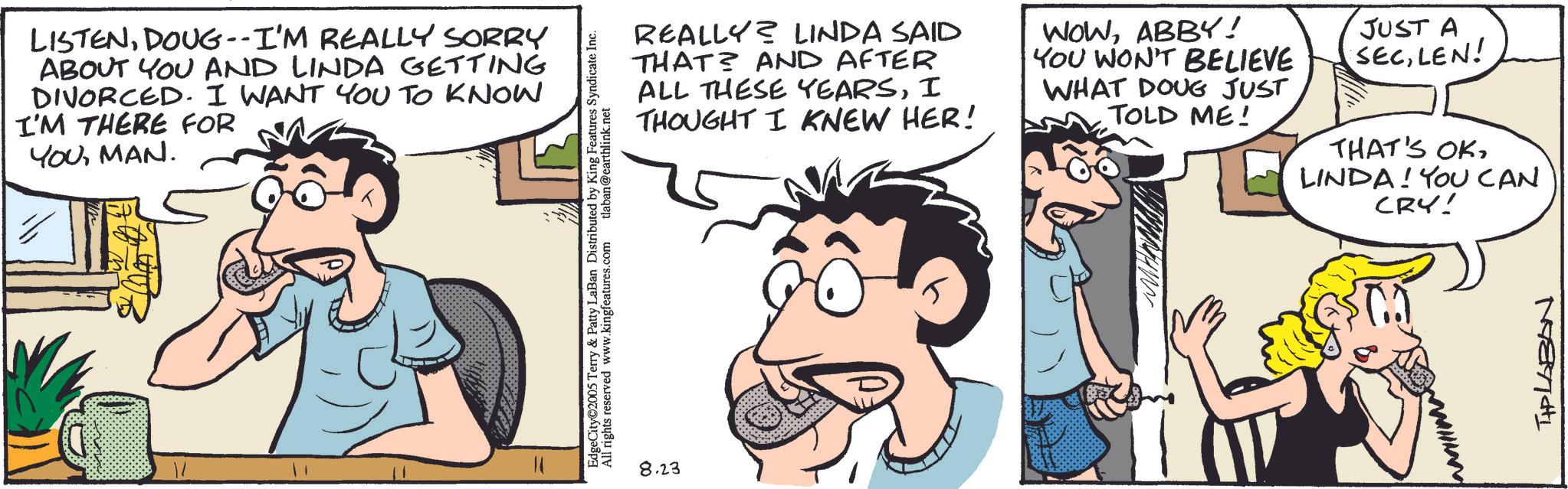 Animated cartoon OCR: LISTENDOUG--I'M REALLY SORRY ABOUT YOU AND LINDA GETTING DIVORCED. I WANT YOU TO KNOW I'M THERE FOR YOUMAN. EdgeCity©2005 Terry & Patty LaBan Distributed by King Features Syndicate Inc. All rights reserved www.kingfeatures.com tlaban@earthlink.net REALLY? LINDA SAID THAT AND AFTER ALL THESE YEARSI THOUGHT I KNEW HER! WOWABBY! YOU WON'T BELIEVE WHAT DOUG JUST TOLD ME! JUST A SECLEN! THAT'S OKLINDA! YOU CAN CRY! 8.23 Mant LISTENDOUG -- I'M REALLY SORRY ABOUT YOU AND LINDA GETTING DIVORCED . I WANT YOU TO KNOW I'M THERE FOR YOUMAN . EdgeCity © 2005 Terry & Patty LaBan Distributed by King Features Syndicate Inc. All rights reserved www.kingfeatures.com tlaban@earthlink.net REALLY ? LINDA SAID THAT AND AFTER ALL THESE YEARSI THOUGHT I KNEW HER ! WOWABBY ! YOU WON'T BELIEVE WHAT DOUG JUST TOLD ME ! JUST A SECLEN ! THAT'S OKLINDA ! YOU CAN CRY ! 8.23 Mant