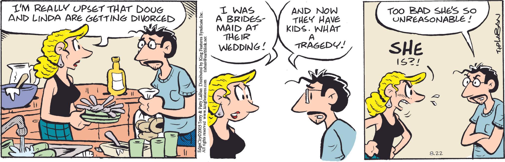 Comics OCR: I'M REALLY UPSET THAT DOUG AND LINDA ARE GETTING DIVORCED EdgeCity©2005 Terry & Patty LaBan Distributed by King Features Syndicate Inc. All rights reserved www.kingfeatures.com tlaban@earthlink.net I WAS A BRIDES- MAID AT THEIR WEDDING! AND NOW THEY HAVE KIDS. WHAT A TRAGEDY! TOO BAD SHE'S SO UNREASONABLE! SHE IS?! ?? 8.22 TIPLABAN I'M REALLY UPSET THAT DOUG AND LINDA ARE GETTING DIVORCED EdgeCity © 2005 Terry & Patty LaBan Distributed by King Features Syndicate Inc. All rights reserved www.kingfeatures.com tlaban@earthlink.net I WAS A BRIDES- MAID AT THEIR WEDDING ! AND NOW THEY HAVE KIDS . WHAT A TRAGEDY ! TOO BAD SHE'S SO UNREASONABLE ! SHE IS ?! ? ? 8.22 TIPLABAN