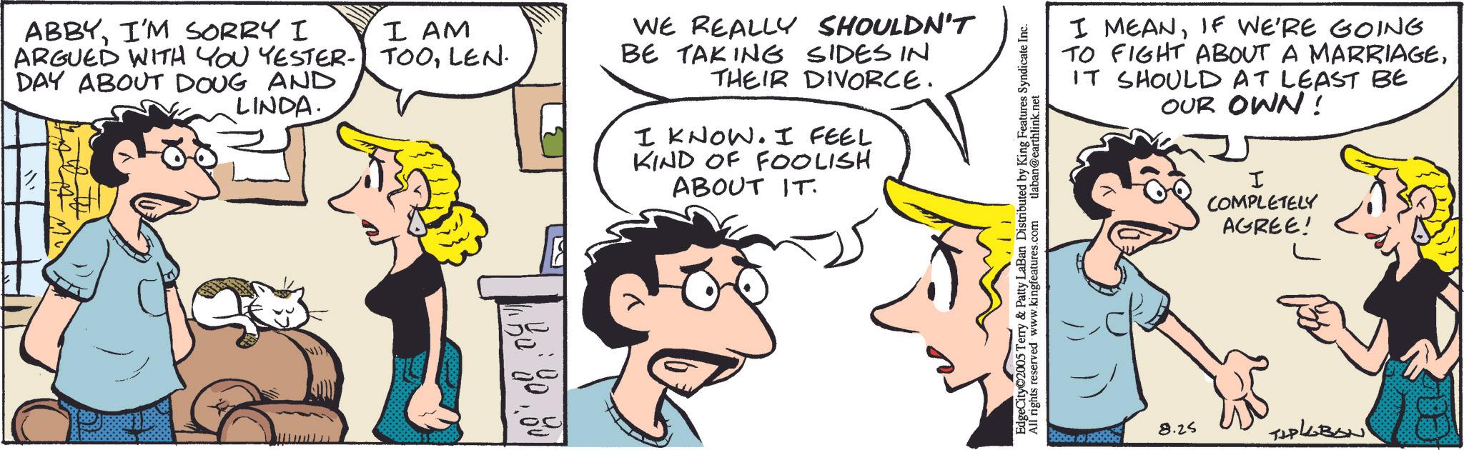 Comic book OCR: ABBYI'M SORRY I ARGUED WITH YOU YESTER- DAY ABOUT DOUG AND LINDA. I AM TOOLEN. WE REALLY SHOULDN'T BE TAKING SIDES IN THEIR DIVORCE. I KNOW. I FEEL KIND OF FOOLISH ABOUT IT. EdgeCity 2005 Terry & Patty LaBan Distributed by King Features Syndicate Inc. All rights reserved www.kingfeatures.com I MEANIF WE'RE GOING TO FIGHT ABOUT A MARRIAGEIT SHOULD AT LEAST BE OUR OWN! I COMPLETELY AGREE! 8.25 TAPLEBAN ABBYI'M SORRY I ARGUED WITH YOU YESTER- DAY ABOUT DOUG AND LINDA . I AM TOOLEN . WE REALLY SHOULDN'T BE TAKING SIDES IN THEIR DIVORCE . I KNOW . I FEEL KIND OF FOOLISH ABOUT IT . EdgeCity 2005 Terry & Patty LaBan Distributed by King Features Syndicate Inc. All rights reserved www.kingfeatures.com I MEANIF WE'RE GOING TO FIGHT ABOUT A MARRIAGEIT SHOULD AT LEAST BE OUR OWN ! I COMPLETELY AGREE ! 8.25 TAPLEBAN