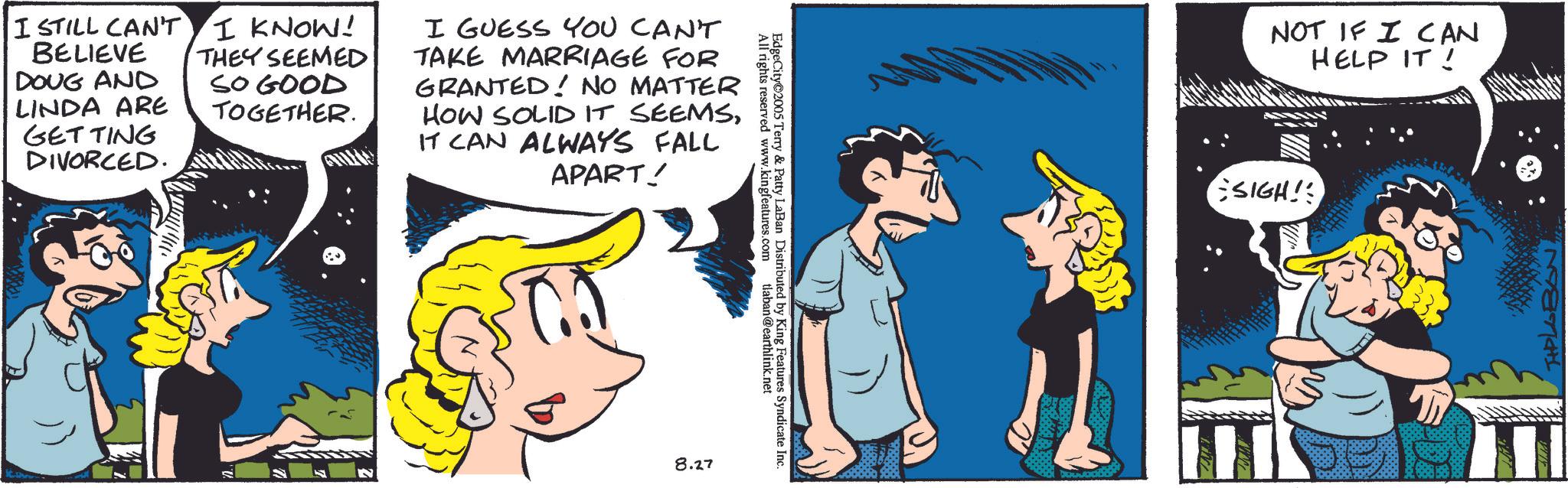 Animated cartoon OCR: I STILL CAN'T I KNOW! BELIEVE DOUG AND LINDA ARE GETTING DIVORCED. THEY SEEMED SO GOOD TOGETHER. I GUESS YOU CAN'T TAKE MARRIAGE FOR GRANTED! NO MATTER HOW SOLID IT SEEMSIT CAN ALWAYS FALL APART! All rights reserved www.kingfeatures.com EdgeCity 2005 Terry & Patty LaBan Distributed by King Features Syndicate Inc. tlaban@earthlink.net 8.27 NOT IF I CAN HELP IT! SIGH! I STILL CAN'T I KNOW ! BELIEVE DOUG AND LINDA ARE GETTING DIVORCED . THEY SEEMED SO GOOD TOGETHER . I GUESS YOU CAN'T TAKE MARRIAGE FOR GRANTED ! NO MATTER HOW SOLID IT SEEMSIT CAN ALWAYS FALL APART ! All rights reserved www.kingfeatures.com EdgeCity 2005 Terry & Patty LaBan Distributed by King Features Syndicate Inc. tlaban@earthlink.net 8.27 NOT IF I CAN HELP IT ! SIGH !