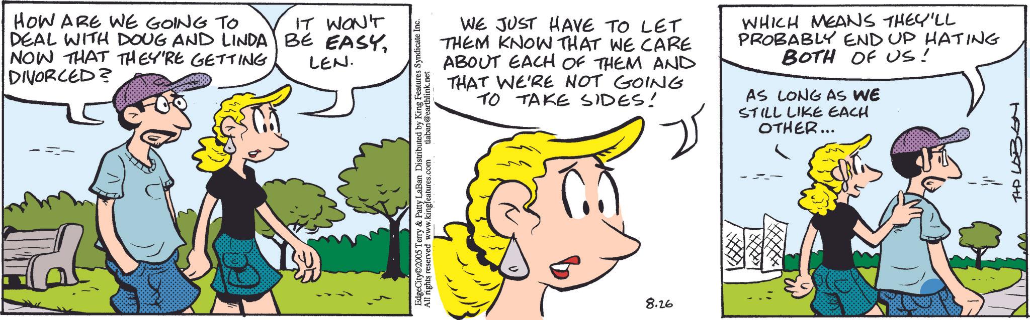 Animation OCR: HOW ARE WE GOING TO DEAL WITH DOUG AND LINDA NOW THAT THEY'RE GETTING DIVORCED? IT WON'T BE EASYLEN. EdgeCity 2005 Terry & Patty LaBan Distributed by King Features Syndicate Inc. All rights reserved www.kingfeatures.com tlaban@earthlink.net WE JUST HAVE TO LET THEM KNOW THAT WE CARE ABOUT EACH OF THEM AND THAT WE'RE NOT GOING TO TAKE SIDES! WHICH MEANS THEY'LL PROBABLY END UP HATING BOTH OF US! AS LONG AS WE STILL LIKE EACH OTHER... 8.26 THD LABSH HOW ARE WE GOING TO DEAL WITH DOUG AND LINDA NOW THAT THEY'RE GETTING DIVORCED ? IT WON'T BE EASYLEN . EdgeCity 2005 Terry & Patty LaBan Distributed by King Features Syndicate Inc. All rights reserved www.kingfeatures.com tlaban@earthlink.net WE JUST HAVE TO LET THEM KNOW THAT WE CARE ABOUT EACH OF THEM AND THAT WE'RE NOT GOING TO TAKE SIDES ! WHICH MEANS THEY'LL PROBABLY END UP HATING BOTH OF US ! AS LONG AS WE STILL LIKE EACH OTHER ... 8.26 THD LABSH