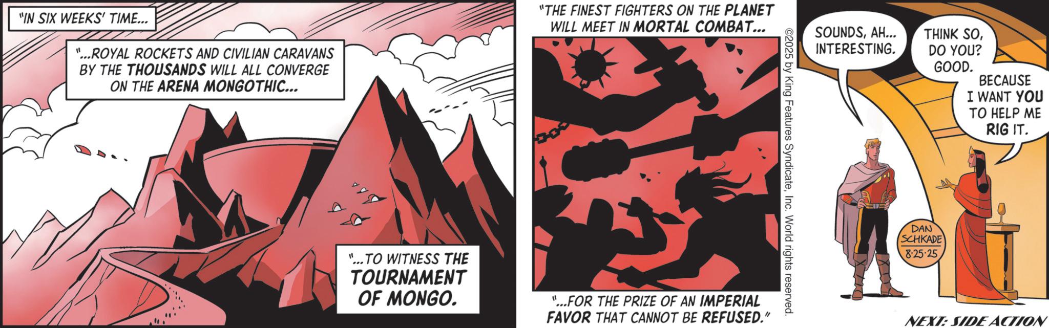 Graphics OCR: "IN SIX WEEKS' TIME... "...ROYAL ROCKETS AND CIVILIAN CARAVANS BY THE THOUSANDS WILL ALL CONVERGE ON THE ARENA MONGOTHIC... "THE FINEST FIGHTERS ON THE PLANET WILL MEET IN MORTAL COMBAT... 300 ©2025 by King Features SyndicateInc. World rights reserved. "...TO WITNESS THE TOURNAMENT OF MONGO. "...FOR THE PRIZE OF AN IMPERIAL FAVOR THAT CANNOT BE REFUSED." SOUNDSAH... INTERESTING. THINK SODO YOU? GOOD. BECAUSE I WANT YOU TO HELP ME RIG IT. DAN SCHKADE 8-25-25NEXT: SIDE ACTION " IN SIX WEEKS ' TIME ... " ... ROYAL ROCKETS AND CIVILIAN CARAVANS BY THE THOUSANDS WILL ALL CONVERGE ON THE ARENA MONGOTHIC ... " THE FINEST FIGHTERS ON THE PLANET WILL MEET IN MORTAL COMBAT ... 300 © 2025 by King Features SyndicateInc. World rights reserved . " ... TO WITNESS THE TOURNAMENT OF MONGO . " ... FOR THE PRIZE OF AN IMPERIAL FAVOR THAT CANNOT BE REFUSED . " SOUNDSAH ... INTERESTING . THINK SODO YOU ? GOOD . BECAUSE I WANT YOU TO HELP ME RIG IT . DAN SCHKADE 8-25-25NEXT : SIDE ACTION