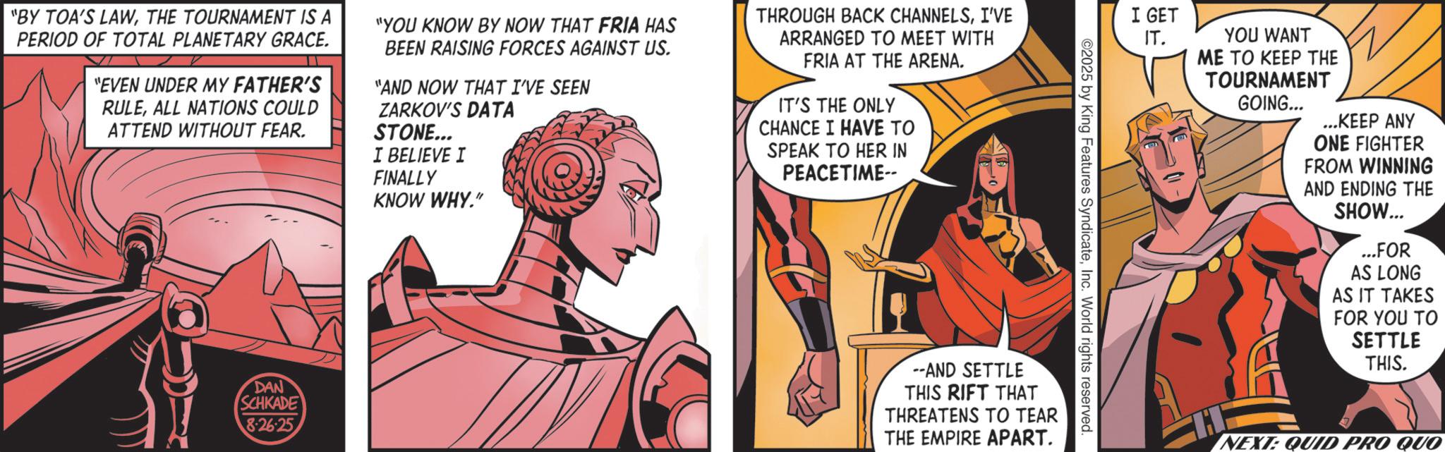 Costume design OCR: "BY TOA'S LAWTHE TOURNAMENT IS A PERIOD OF TOTAL PLANETARY GRACE. "EVEN UNDER MY FATHER'S RULEALL NATIONS COULD ATTEND WITHOUT FEAR. "YOU KNOW BY NOW THAT FRIA HAS BEEN RAISING FORCES AGAINST US. "AND NOW THAT I'VE SEEN ZARKOV'S DATA STONE... I BELIEVE I FINALLY KNOW WHY." THROUGH BACK CHANNELSI'VE ARRANGED TO MEET WITH FRIA AT THE ARENA. IT'S THE ONLY CHANCE I HAVE TO SPEAK TO HER IN PEACETIME-- DAN SCHKADE 8.26.25 I GET ©2025 by King Features SyndicateInc. World rights reserved. --AND SETTLE THIS RIFT THAT THREATENS TO TEAR THE EMPIRE APART. IT. YOU WANT ME TO KEEP THE TOURNAMENT GOING... ...KEEP ANY ONE FIGHTER FROM WINNING AND ENDING THE SHOW... ...FOR AS LONG AS IT TAKES FOR YOU TO SETTLE THIS. H NEXT: QUID PRO QUO " BY TOA'S LAWTHE TOURNAMENT IS A PERIOD OF TOTAL PLANETARY GRACE . " EVEN UNDER MY FATHER'S RULEALL NATIONS COULD ATTEND WITHOUT FEAR . " YOU KNOW BY NOW THAT FRIA HAS BEEN RAISING FORCES AGAINST US . " AND NOW THAT I'VE SEEN ZARKOV'S DATA STONE ... I BELIEVE I FINALLY KNOW WHY . " THROUGH BACK CHANNELSI'VE ARRANGED TO MEET WITH FRIA AT THE ARENA . IT'S THE ONLY CHANCE I HAVE TO SPEAK TO HER IN PEACETIME-- DAN SCHKADE 8.26.25 I GET © 2025 by King Features SyndicateInc. World rights reserved . --AND SETTLE THIS RIFT THAT THREATENS TO TEAR THE EMPIRE APART . IT . YOU WANT ME TO KEEP THE TOURNAMENT GOING ... ... KEEP ANY ONE FIGHTER FROM WINNING AND ENDING THE SHOW ... ... FOR AS LONG AS IT TAKES FOR YOU TO SETTLE THIS . H NEXT : QUID PRO QUO