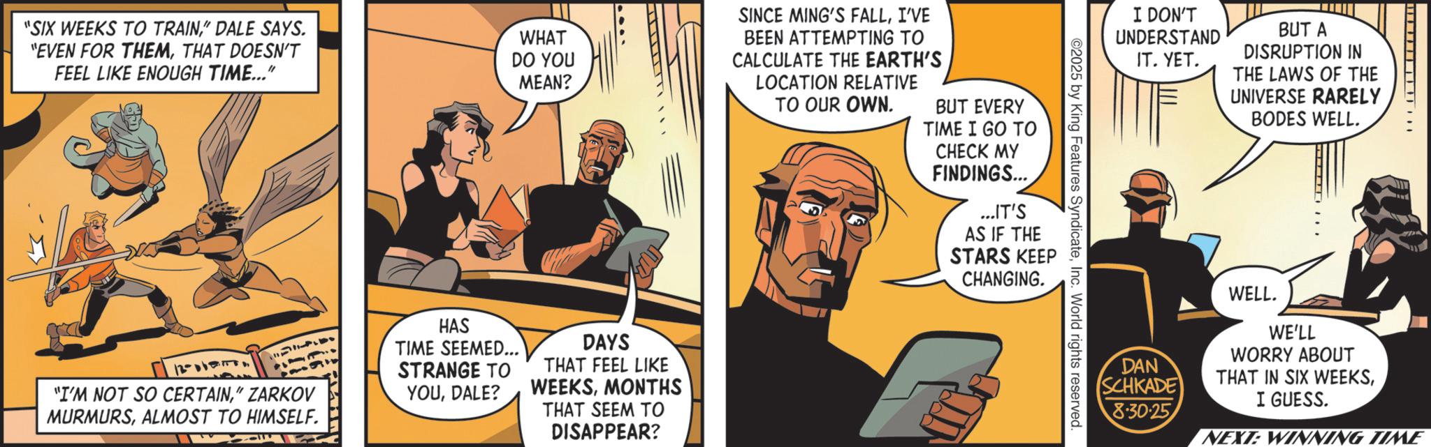 Animated cartoon OCR: "SIX WEEKS TO TRAIN" DALE SAYS. "EVEN FOR THEMTHAT DOESN'T FEEL LIKE ENOUGH TIME..." WHAT DO YOU MEAN? SINCE MING'S FALLI'VE BEEN ATTEMPTING TO CALCULATE THE EARTH'S LOCATION RELATIVE TO OUR OWN. BUT EVERY TIME I GO TO CHECK MY FINDINGS... ...IT'S AS IF THE STARS KEEP CHANGING. 12-017 "I'M NOT SO CERTAIN" ZARKOV MURMURSALMOST TO HIMSELF. HAS TIME SEEMED... STRANGE TO YOUDALE? DAYS THAT FEEL LIKE WEEKSMONTHS THAT SEEM TO DISAPPEAR? I DON'T UNDERSTAND IT. YET. BUT A DISRUPTION IN THE LAWS OF THE UNIVERSE RARELY BODES WELL. ©2025 by King Features SyndicateInc. World rights reserved. WELL. DAN SCHKADE WE'LL WORRY ABOUT THAT IN SIX WEEKSI GUESS. 8.30.25 NEXT: WINNING TIME " SIX WEEKS TO TRAIN" DALE SAYS . " EVEN FOR THEMTHAT DOESN'T FEEL LIKE ENOUGH TIME ... " WHAT DO YOU MEAN ? SINCE MING'S FALLI'VE BEEN ATTEMPTING TO CALCULATE THE EARTH'S LOCATION RELATIVE TO OUR OWN . BUT EVERY TIME I GO TO CHECK MY FINDINGS ... ... IT'S AS IF THE STARS KEEP CHANGING . 12-017 " I'M NOT SO CERTAIN" ZARKOV MURMURSALMOST TO HIMSELF . HAS TIME SEEMED ... STRANGE TO YOUDALE ? DAYS THAT FEEL LIKE WEEKSMONTHS THAT SEEM TO DISAPPEAR ? I DON'T UNDERSTAND IT . YET . BUT A DISRUPTION IN THE LAWS OF THE UNIVERSE RARELY BODES WELL . © 2025 by King Features SyndicateInc. World rights reserved . WELL . DAN SCHKADE WE'LL WORRY ABOUT THAT IN SIX WEEKSI GUESS . 8.30.25 NEXT : WINNING TIME