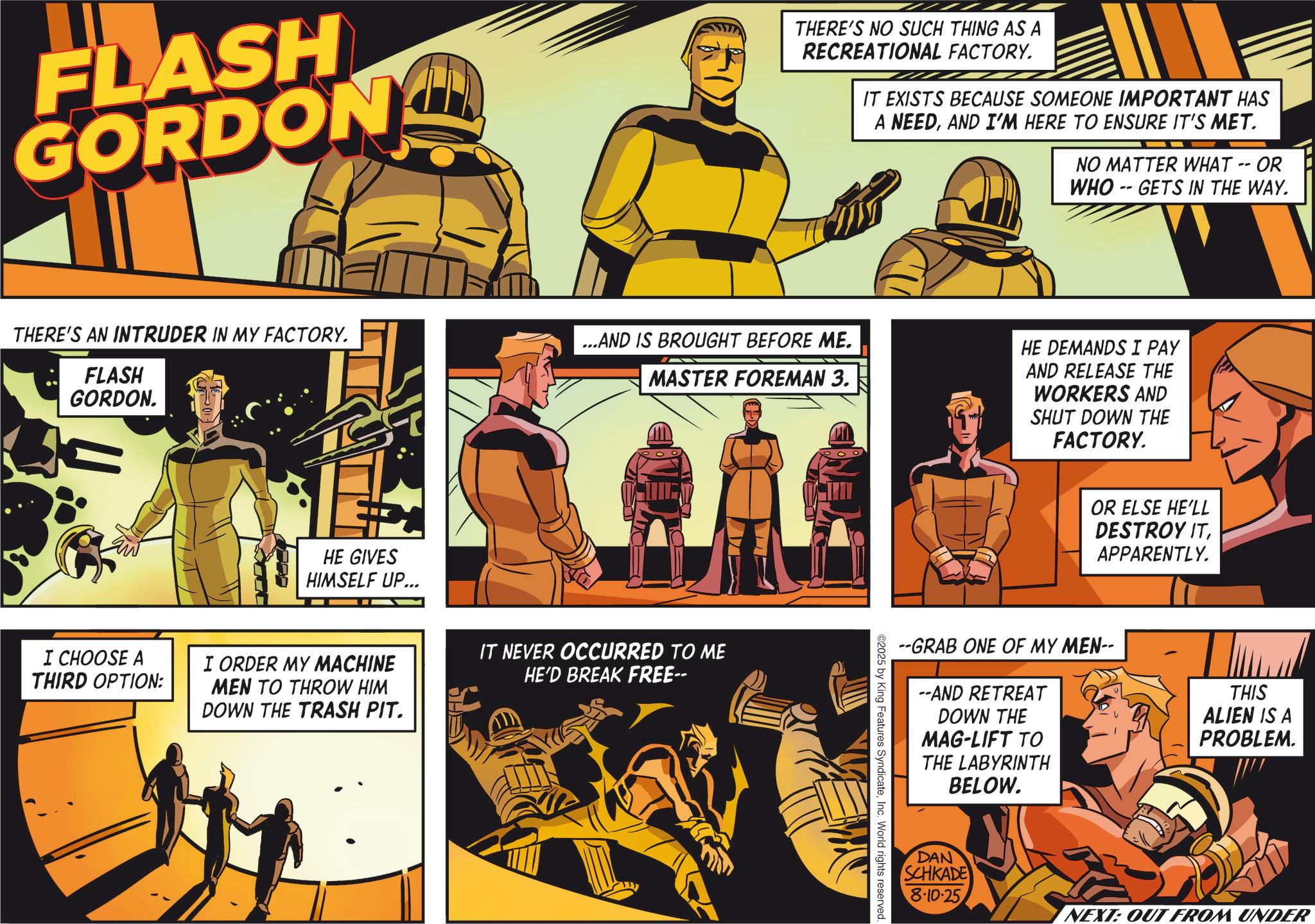 Hero OCR: FLASH GORDON THERE'S NO SUCH THING AS A RECREATIONAL FACTORY. IT EXISTS BECAUSE SOMEONE IMPORTANT HAS A NEEDAND I'M HERE TO ENSURE IT'S MET. NO MATTER WHAT -- OR WHO GETS IN THE WAY. -- THERE'S AN INTRUDER IN MY FACTORY. FLASH GORDON. ...AND IS BROUGHT BEFORE ME. MASTER FOREMAN 3. I CHOOSE A THIRD OPTION: HE GIVES HIMSELF UP... I ORDER MY MACHINE MEN TO THROW HIM DOWN THE TRASH PIT. IT NEVER OCCURRED TO ME HE'D BREAK FREE-- HE DEMANDS I PAY AND RELEASE THE WORKERS AND SHUT DOWN THE FACTORY. OR ELSE HE'LL DESTROY ITAPPARENTLY. --GRAB ONE OF MY MEN-- --AND RETREAT DOWN THE MAG-LIFT TO THE LABYRINTH BELOW. ©2025 by King Features SyndicateInc. World rights reserved. THIS ALIEN IS A PROBLEM. DAN SCHKADE 8.10.25 NEXT: OUT FROM UNDER FLASH GORDON THERE'S NO SUCH THING AS A RECREATIONAL FACTORY . IT EXISTS BECAUSE SOMEONE IMPORTANT HAS A NEEDAND I'M HERE TO ENSURE IT'S MET . NO MATTER WHAT -- OR WHO GETS IN THE WAY . -- THERE'S AN INTRUDER IN MY FACTORY . FLASH GORDON . ... AND IS BROUGHT BEFORE ME . MASTER FOREMAN 3 . I CHOOSE A THIRD OPTION : HE GIVES HIMSELF UP ... I ORDER MY MACHINE MEN TO THROW HIM DOWN THE TRASH PIT . IT NEVER OCCURRED TO ME HE'D BREAK FREE-- HE DEMANDS I PAY AND RELEASE THE WORKERS AND SHUT DOWN THE FACTORY . OR ELSE HE'LL DESTROY ITAPPARENTLY . --GRAB ONE OF MY MEN-- --AND RETREAT DOWN THE MAG - LIFT TO THE LABYRINTH BELOW . © 2025 by King Features SyndicateInc. World rights reserved . THIS ALIEN IS A PROBLEM . DAN SCHKADE 8.10.25 NEXT : OUT FROM UNDER