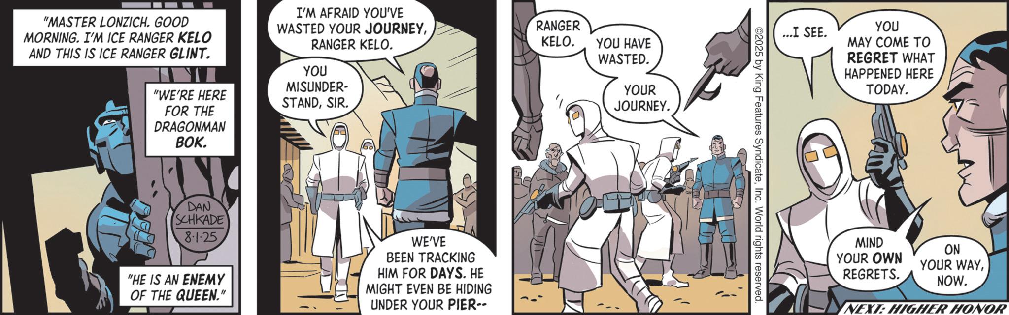 Hero OCR: "MASTER LONZICH. GOOD MORNING. I'M ICE RANGER KELO AND THIS IS ICE RANGER GLINT. "WE'RE HERE FOR THE DRAGONMAN BOK. I'M AFRAID YOU'VE WASTED YOUR JOURNEYRANGER KELO. YOU MISUNDER- STANDSIR. DAN SCHKADE 8-1-25 "HE IS AN ENEMY OF THE QUEEN." WE'VE BEEN TRACKING HIM FOR DAYS. HE MIGHT EVEN BE HIDING UNDER YOUR PIER-- RANGER KELO. YOU HAVE WASTED. YOUR JOURNEY. ...I SEE. YOU MAY COME TO REGRET WHAT HAPPENED HERE TODAY. ©2025 by King Features SyndicateInc. World rights reserved. MIND YOUR OWN REGRETS. ON YOUR WAYNOW. NEXT: HIGHER HONOR " MASTER LONZICH . GOOD MORNING . I'M ICE RANGER KELO AND THIS IS ICE RANGER GLINT . " WE'RE HERE FOR THE DRAGONMAN BOK . I'M AFRAID YOU'VE WASTED YOUR JOURNEYRANGER KELO . YOU MISUNDER- STANDSIR . DAN SCHKADE 8-1-25 " HE IS AN ENEMY OF THE QUEEN . " WE'VE BEEN TRACKING HIM FOR DAYS . HE MIGHT EVEN BE HIDING UNDER YOUR PIER-- RANGER KELO . YOU HAVE WASTED . YOUR JOURNEY . ... I SEE . YOU MAY COME TO REGRET WHAT HAPPENED HERE TODAY . © 2025 by King Features SyndicateInc. World rights reserved . MIND YOUR OWN REGRETS . ON YOUR WAYNOW . NEXT : HIGHER HONOR