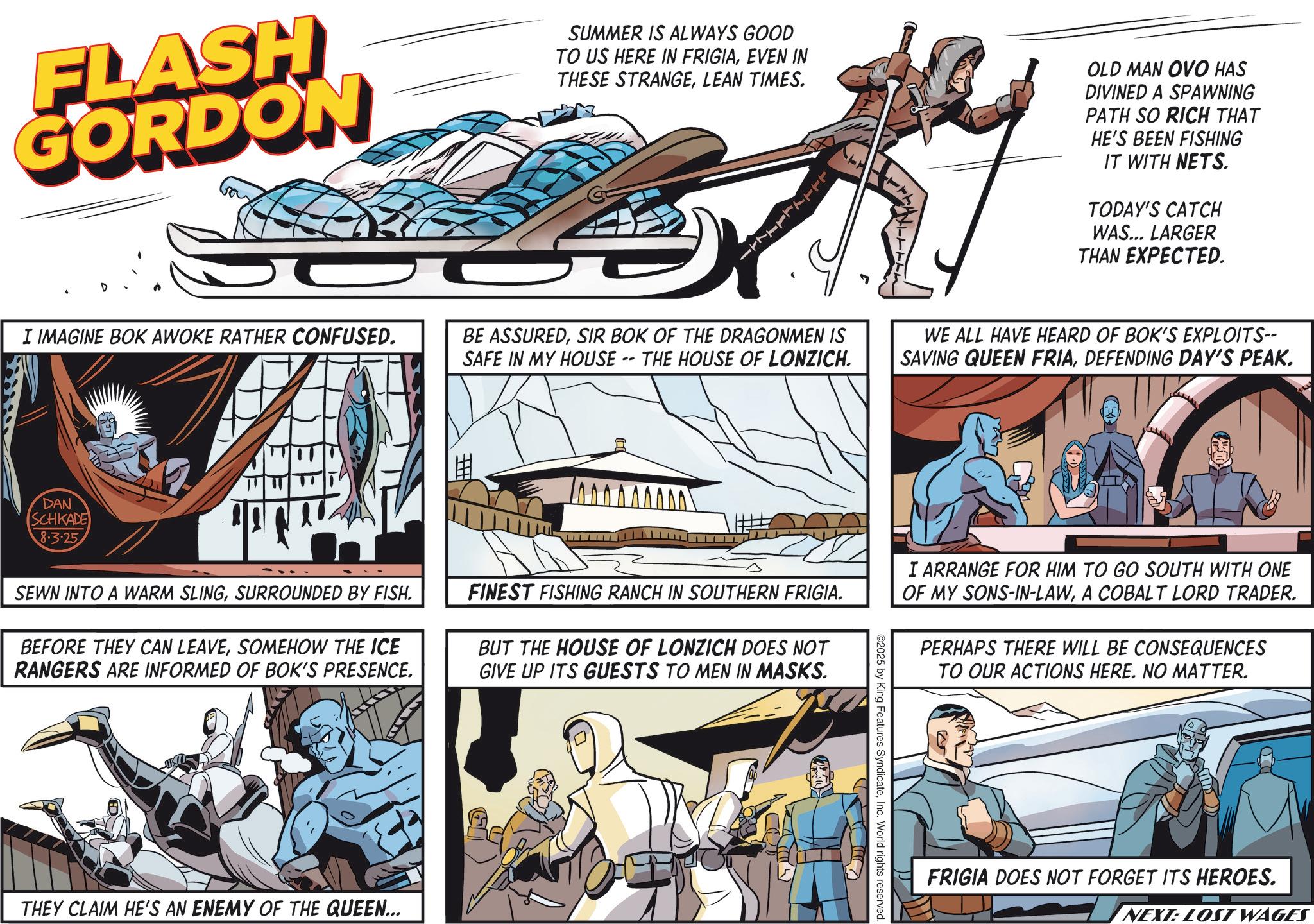 Fictional character OCR: FLASH GORDON D SUMMER IS ALWAYS GOOD TO US HERE IN FRIGIAEVEN IN THESE STRANGELEAN TIMES. ? OLD MAN OVO HAS DIVINED A SPAWNING PATH SO RICH THAT HE'S BEEN FISHING IT WITH NETS. TODAY'S CATCH WAS... LARGER THAN EXPECTED. I IMAGINE BOK AWOKE RATHER CONFUSED. BE ASSUREDSIR BOK OF THE DRAGONMEN IS SAFE IN MY HOUSE -- THE HOUSE OF LONZICH. WE ALL HAVE HEARD OF BOK'S EXPLOITS-- SAVING QUEEN FRIADEFENDING DAY'S PEAK. DAN SCHKADE 8.3.25 # 00000000 SEWN INTO A WARM SLINGSURROUNDED BY FISH. BEFORE THEY CAN LEAVESOMEHOW THE ICE RANGERS ARE INFORMED OF BOK'S PRESENCE. FINEST FISHING RANCH IN SOUTHERN FRIGIA. BUT THE HOUSE OF LONZICH DOES NOT GIVE UP ITS GUESTS TO MEN IN MASKS. I ARRANGE FOR HIM TO GO SOUTH WITH ONE OF MY SONS-IN-LAWA COBALT LORD TRADER. PERHAPS THERE WILL BE CONSEQUENCES TO OUR ACTIONS HERE. NO MATTER. THEY CLAIM HE'S AN ENEMY OF THE QUEEN... ©2025 by King Features SyndicateInc. World rights reserved. FRIGIA DOES NOT FORGET ITS HEROES. NEXT: LOST WAGES FLASH GORDON D SUMMER IS ALWAYS GOOD TO US HERE IN FRIGIAEVEN IN THESE STRANGELEAN TIMES . ? OLD MAN OVO HAS DIVINED A SPAWNING PATH SO RICH THAT HE'S BEEN FISHING IT WITH NETS . TODAY'S CATCH WAS ... LARGER THAN EXPECTED . I IMAGINE BOK AWOKE RATHER CONFUSED . BE ASSUREDSIR BOK OF THE DRAGONMEN IS SAFE IN MY HOUSE -- THE HOUSE OF LONZICH . WE ALL HAVE HEARD OF BOK'S EXPLOITS-- SAVING QUEEN FRIADEFENDING DAY'S PEAK . DAN SCHKADE 8.3.25 # 00000000 SEWN INTO A WARM SLINGSURROUNDED BY FISH . BEFORE THEY CAN LEAVESOMEHOW THE ICE RANGERS ARE INFORMED OF BOK'S PRESENCE . FINEST FISHING RANCH IN SOUTHERN FRIGIA . BUT THE HOUSE OF LONZICH DOES NOT GIVE UP ITS GUESTS TO MEN IN MASKS . I ARRANGE FOR HIM TO GO SOUTH WITH ONE OF MY SONS - IN - LAWA COBALT LORD TRADER . PERHAPS THERE WILL BE CONSEQUENCES TO OUR ACTIONS HERE . NO MATTER . THEY CLAIM HE'S AN ENEMY OF THE QUEEN ... © 2025 by King Features SyndicateInc. World rights reserved . FRIGIA DOES NOT FORGET ITS HEROES . NEXT : LOST WAGES