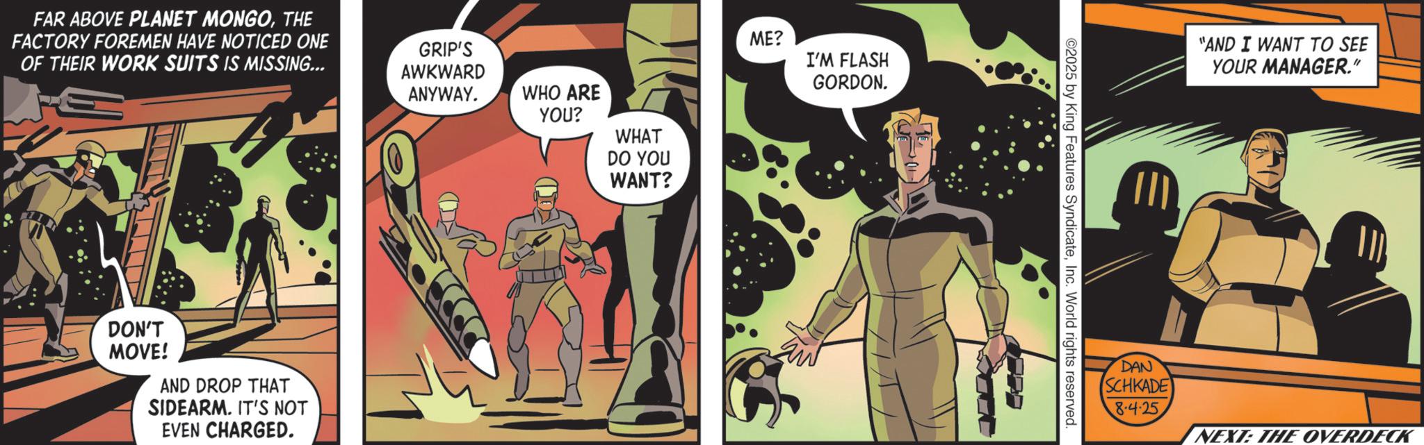 Publication OCR: FAR ABOVE PLANET MONGOTHE FACTORY FOREMEN HAVE NOTICED ONE OF THEIR WORK SUITS IS MISSING... GRIP'S AWKWARD ANYWAY. DON'T MOVE! AND DROP THAT SIDEARM. IT'S NOT EVEN CHARGED. WHO ARE YOU? WHAT DO YOU WANT? ME? I'M FLASH GORDON. J ©2025 by King Features SyndicateInc. World rights reserved DAN "AND I WANT TO SEE YOUR MANAGER." SCHKADE 8-4-25 NEXT: THE OVERDECK FAR ABOVE PLANET MONGOTHE FACTORY FOREMEN HAVE NOTICED ONE OF THEIR WORK SUITS IS MISSING ... GRIP'S AWKWARD ANYWAY . DON'T MOVE ! AND DROP THAT SIDEARM . IT'S NOT EVEN CHARGED . WHO ARE YOU ? WHAT DO YOU WANT ? ME ? I'M FLASH GORDON . J © 2025 by King Features SyndicateInc. World rights reserved DAN " AND I WANT TO SEE YOUR MANAGER . " SCHKADE 8-4-25 NEXT : THE OVERDECK
