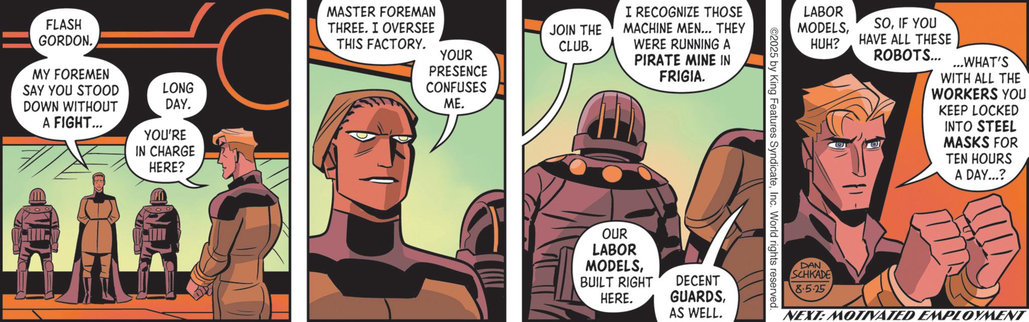 Comic book OCR: FLASH GORDON. MY FOREMEN SAY YOU STOOD DOWN WITHOUT A FIGHT... LONG DAY. YOU'RE IN CHARGE HERE? MASTER FOREMAN THREE. I OVERSEE THIS FACTORY. YOUR PRESENCE CONFUSES ME. JOIN THE CLUB. I RECOGNIZE THOSE MACHINE MEN... THEY WERE RUNNING A PIRATE MINE IN FRIGIA. LABOR MODELSIF YOU HUH? HAVE ALL THESE ROBOTS......WHAT'S WITH ALL THE WORKERS YOU KEEP LOCKED INTO STEEL MASKS FOR TEN HOURS A DAY...? OUR LABOR MODELSBUILT RIGHT HERE. DECENT GUARDSAS WELL. DAN SCHKADE 8.5.25 NEXT: MOTIVATED EMPLOYMENT FLASH GORDON . MY FOREMEN SAY YOU STOOD DOWN WITHOUT A FIGHT ... LONG DAY . YOU'RE IN CHARGE HERE ? MASTER FOREMAN THREE . I OVERSEE THIS FACTORY . YOUR PRESENCE CONFUSES ME . JOIN THE CLUB . I RECOGNIZE THOSE MACHINE MEN ... THEY WERE RUNNING A PIRATE MINE IN FRIGIA . LABOR MODELSIF YOU HUH ? HAVE ALL THESE ROBOTS ...... WHAT'S WITH ALL THE WORKERS YOU KEEP LOCKED INTO STEEL MASKS FOR TEN HOURS A DAY ... ? OUR LABOR MODELSBUILT RIGHT HERE . DECENT GUARDSAS WELL . DAN SCHKADE 8.5.25 NEXT : MOTIVATED EMPLOYMENT