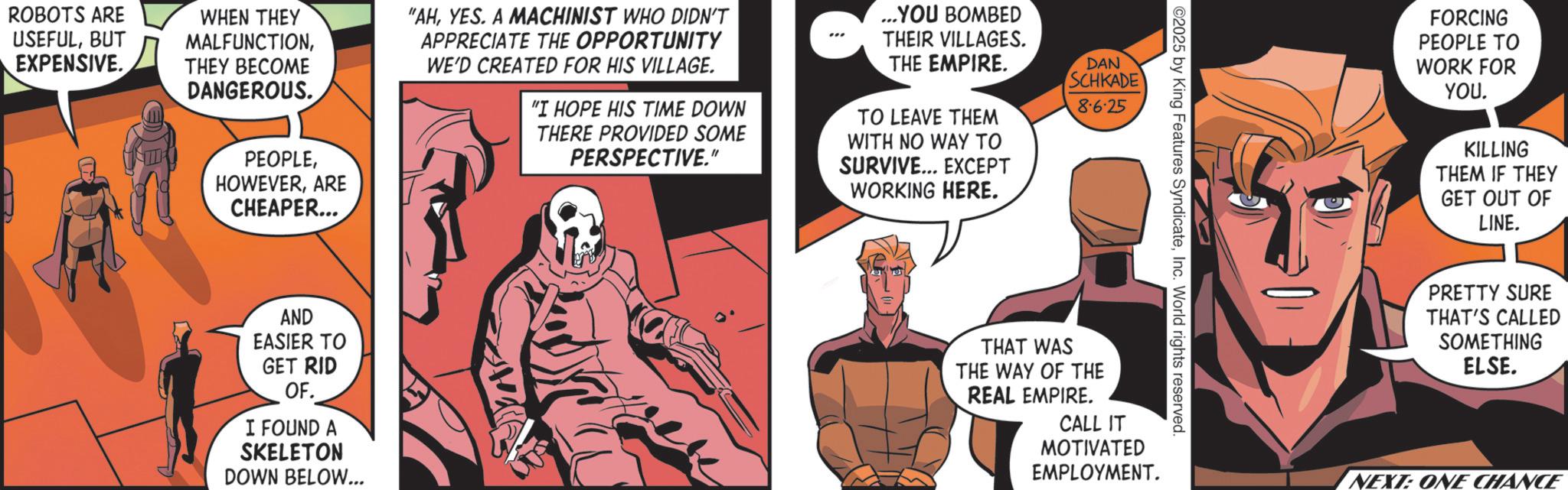 Animation OCR: ROBOTS ARE USEFULBUT EXPENSIVE. WHEN THEY MALFUNCTIONTHEY BECOME DANGEROUS. PEOPLEARE CHEAPER... "AHYES. A MACHINIST WHO DIDN'T APPRECIATE THE OPPORTUNITY WE'D CREATED FOR HIS VILLAGE. "I HOPE HIS TIME DOWN THERE PROVIDED SOME PERSPECTIVE." ...YOU BOMBED THEIR VILLAGES. THE EMPIRE. TO LEAVE THEM WITH NO WAY TO SURVIVE... EXCEPT WORKING HERE. DAN SCHKADE 8.6.25 AND EASIER TO GET RID OF. I FOUND A SKELETON DOWN BELOW... ©2025 by King Features SyndicateInc. World rights reserved. THAT WAS THE WAY OF THE REAL EMPIRE. CALL IT MOTIVATED EMPLOYMENT. FORCING PEOPLE TO WORK FOR YOU. KILLING THEM IF THEY GET OUT OF LINE. PRETTY SURE THAT'S CALLED SOMETHING ELSE. NEXT: ONE CHANCE ROBOTS ARE USEFULBUT EXPENSIVE . WHEN THEY MALFUNCTIONTHEY BECOME DANGEROUS . PEOPLEARE CHEAPER ... " AHYES . A MACHINIST WHO DIDN'T APPRECIATE THE OPPORTUNITY WE'D CREATED FOR HIS VILLAGE . " I HOPE HIS TIME DOWN THERE PROVIDED SOME PERSPECTIVE . " ... YOU BOMBED THEIR VILLAGES . THE EMPIRE . TO LEAVE THEM WITH NO WAY TO SURVIVE ... EXCEPT WORKING HERE . DAN SCHKADE 8.6.25 AND EASIER TO GET RID OF . I FOUND A SKELETON DOWN BELOW ... © 2025 by King Features SyndicateInc. World rights reserved . THAT WAS THE WAY OF THE REAL EMPIRE . CALL IT MOTIVATED EMPLOYMENT . FORCING PEOPLE TO WORK FOR YOU . KILLING THEM IF THEY GET OUT OF LINE . PRETTY SURE THAT'S CALLED SOMETHING ELSE . NEXT : ONE CHANCE