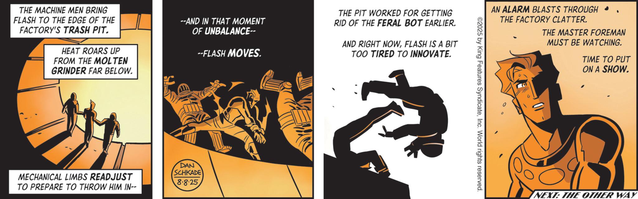 Publication OCR: THE MACHINE MEN BRING FLASH TO THE EDGE OF THE FACTORY'S TRASH PIT. HEAT ROARS UP FROM THE MOLTEN GRINDER FAR BELOW. --AND IN THAT MOMENT OF UNBALANCE-- --FLASH MOVES. MECHANICAL LIMBS READJUST TO PREPARE TO THROW HIM IN-- DAN SCHKADE 8.8.25 THE PIT WORKED FOR GETTING RID OF THE FERAL BOT EARLIER. AND RIGHT NOWFLASH IS A BIT TOO TIRED TO INNOVATE. AN ALARM BLASTS THROUGH ? THE FACTORY CLATTER. THE MASTER FOREMAN MUST BE WATCHING. TIME TO PUT ON A SHOW. ©2025 by King Features SyndicateInc. World rights reserved. Q NEXT: THE OTHER WAY THE MACHINE MEN BRING FLASH TO THE EDGE OF THE FACTORY'S TRASH PIT . HEAT ROARS UP FROM THE MOLTEN GRINDER FAR BELOW . --AND IN THAT MOMENT OF UNBALANCE-- --FLASH MOVES . MECHANICAL LIMBS READJUST TO PREPARE TO THROW HIM IN-- DAN SCHKADE 8.8.25 THE PIT WORKED FOR GETTING RID OF THE FERAL BOT EARLIER . AND RIGHT NOWFLASH IS A BIT TOO TIRED TO INNOVATE . AN ALARM BLASTS THROUGH ? THE FACTORY CLATTER . THE MASTER FOREMAN MUST BE WATCHING . TIME TO PUT ON A SHOW . © 2025 by King Features SyndicateInc. World rights reserved . Q NEXT : THE OTHER WAY
