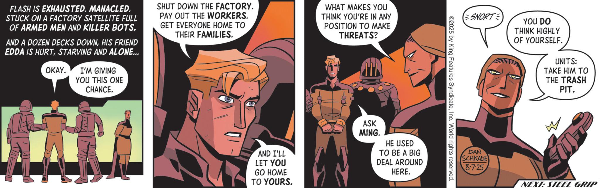 Hero OCR: FLASH IS EXHAUSTED. MANACLED. STUCK ON A FACTORY SATELLITE FULL OF ARMED MEN AND KILLER BOTS. AND A DOZEN DECKS DOWNHIS FRIEND EDDA IS HURTSTARVING AND ALONE... OKAY. I'M GIVING YOU THIS ONE SHUT DOWN THE FACTORY. PAY OUT THE WORKERS. GET EVERYONE HOME TO THEIR FAMILIES. WHAT MAKES YOU THINK YOU'RE IN ANY POSITION TO MAKE THREATS? CHANCE. AND I'LL LET YOU GO HOME ASK MING. HE USED TO BE A BIG DEAL AROUND HERE. TO YOURS. SNORT YOU DO THINK HIGHLY OF YOURSELF. UNITS: TAKE HIM TO THE TRASH PIT. ©2025 by King Features SyndicateInc. World rights reserved. DAN SCHKADE 8.7.25 NEXT: STEEL GRIP FLASH IS EXHAUSTED . MANACLED . STUCK ON A FACTORY SATELLITE FULL OF ARMED MEN AND KILLER BOTS . AND A DOZEN DECKS DOWNHIS FRIEND EDDA IS HURTSTARVING AND ALONE ... OKAY . I'M GIVING YOU THIS ONE SHUT DOWN THE FACTORY . PAY OUT THE WORKERS . GET EVERYONE HOME TO THEIR FAMILIES . WHAT MAKES YOU THINK YOU'RE IN ANY POSITION TO MAKE THREATS ? CHANCE . AND I'LL LET YOU GO HOME ASK MING . HE USED TO BE A BIG DEAL AROUND HERE . TO YOURS . SNORT YOU DO THINK HIGHLY OF YOURSELF . UNITS : TAKE HIM TO THE TRASH PIT . © 2025 by King Features SyndicateInc. World rights reserved . DAN SCHKADE 8.7.25 NEXT : STEEL GRIP