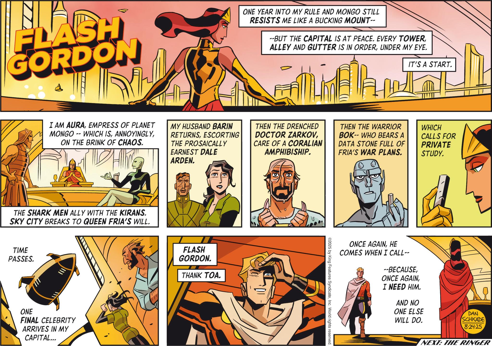 Hero OCR: FLASH GORDON A ONE YEAR INTO MY RULE AND MONGO STILL RESISTS ME LIKE A BUCKING MOUNT-- --BUT THE CAPITAL IS AT PEACE. EVERY TOWERUNDER MY EYE. IT'S A START. I AM AURAEMPRESS OF PLANET MONGO WHICH IS-- ON THE BRINK OF CHAOS. MY HUSBAND BARIN RETURNSESCORTING THE PROSAICALLY EARNEST DALE ARDEN. THEN THE DRENCHED DOCTOR ZARKOVCARE OF A CORALIAN AMPHIBISHIP. THEN THE WARRIOR BOK-- WHO BEARS A DATA STONE FULL OF FRIA'S WAR PLANS. WHICH CALLS FOR PRIVATE STUDY. THE SHARK MEN ALLY WITH THE KIRANS. SKY CITY BREAKS TO QUEEN FRIA'S WILL. TIME PASSES. ONE FINAL CELEBRITY ARRIVES IN MY CAPITAL... FLASH GORDON. THANK TOA. ©2025 by King Features SyndicateInc. World rights reserved ONCE AGAINHE COMES WHEN I CALL-- --BECAUSEI NEED HIM. AND NO ONE ELSE WILL DO. DAN SCHKADE 8-24-25 NEXT: THE RINGER FLASH GORDON A ONE YEAR INTO MY RULE AND MONGO STILL RESISTS ME LIKE A BUCKING MOUNT-- --BUT THE CAPITAL IS AT PEACE . EVERY TOWERALLEY AND GUTTER IS IN ORDERUNDER MY EYE . IT'S A START . I AM AURAEMPRESS OF PLANET MONGO WHICH IS-- ON THE BRINK OF CHAOS . MY HUSBAND BARIN RETURNSESCORTING THE PROSAICALLY EARNEST DALE ARDEN . THEN THE DRENCHED DOCTOR ZARKOVCARE OF A CORALIAN AMPHIBISHIP . THEN THE WARRIOR BOK-- WHO BEARS A DATA STONE FULL OF FRIA'S WAR PLANS . WHICH CALLS FOR PRIVATE STUDY . THE SHARK MEN ALLY WITH THE KIRANS . SKY CITY BREAKS TO QUEEN FRIA'S WILL . TIME PASSES . ONE FINAL CELEBRITY ARRIVES IN MY CAPITAL ... FLASH GORDON . THANK TOA . © 2025 by King Features SyndicateInc. World rights reserved ONCE AGAINHE COMES WHEN I CALL-- --BECAUSEONCE AGAINI NEED HIM . AND NO ONE ELSE WILL DO . DAN SCHKADE 8-24-25 NEXT : THE RINGER