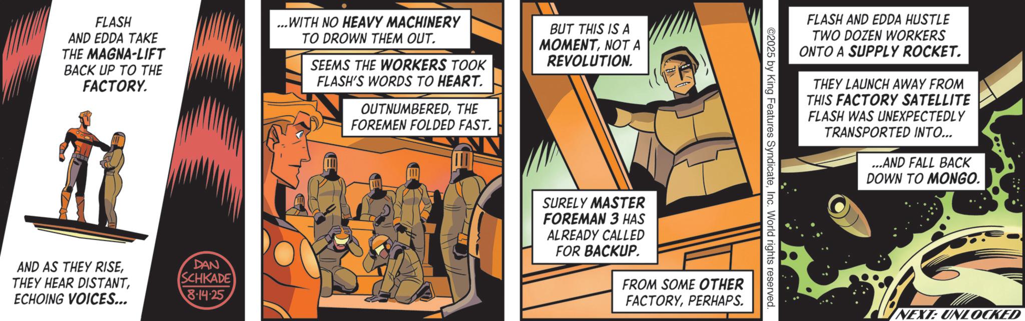 Animated cartoon OCR: FLASH AND EDDA TAKE THE MAGNA-LIFT BACK UP TO THE FACTORY. ...WITH NO HEAVY MACHINERY TO DROWN THEM OUT. SEEMS THE WORKERS TOOK FLASH'S WORDS TO HEART. OUTNUMBEREDTHE FOREMEN FOLDED FAST. BUT THIS IS A MOMENTNOT A REVOLUTION. AND AS THEY RISEECHOING VOICES... DAN SCHKADE 8.14.25 FLASH AND EDDA HUSTLE TWO DOZEN WORKERS ONTO A SUPPLY ROCKET. THEY LAUNCH AWAY FROM THIS FACTORY SATELLITE FLASH WAS UNEXPECTEDLY TRANSPORTED INTO... ...AND FALL BACK DOWN TO MONGO. 2025 by King Features SyndicateInc. World rights reserved. SURELY MASTER FOREMAN 3 HAS ALREADY CALLED FOR BACKUP. FROM SOME OTHER FACTORYPERHAPS NEXT: UNLOCKED FLASH AND EDDA TAKE THE MAGNA - LIFT BACK UP TO THE FACTORY . ... WITH NO HEAVY MACHINERY TO DROWN THEM OUT . SEEMS THE WORKERS TOOK FLASH'S WORDS TO HEART . OUTNUMBEREDTHE FOREMEN FOLDED FAST . BUT THIS IS A MOMENTNOT A REVOLUTION . AND AS THEY RISETHEY HEAR DISTANTECHOING VOICES ... DAN SCHKADE 8.14.25 FLASH AND EDDA HUSTLE TWO DOZEN WORKERS ONTO A SUPPLY ROCKET . THEY LAUNCH AWAY FROM THIS FACTORY SATELLITE FLASH WAS UNEXPECTEDLY TRANSPORTED INTO ... ... AND FALL BACK DOWN TO MONGO . 2025 by King Features SyndicateInc. World rights reserved . SURELY MASTER FOREMAN 3 HAS ALREADY CALLED FOR BACKUP . FROM SOME OTHER FACTORYPERHAPS NEXT : UNLOCKED