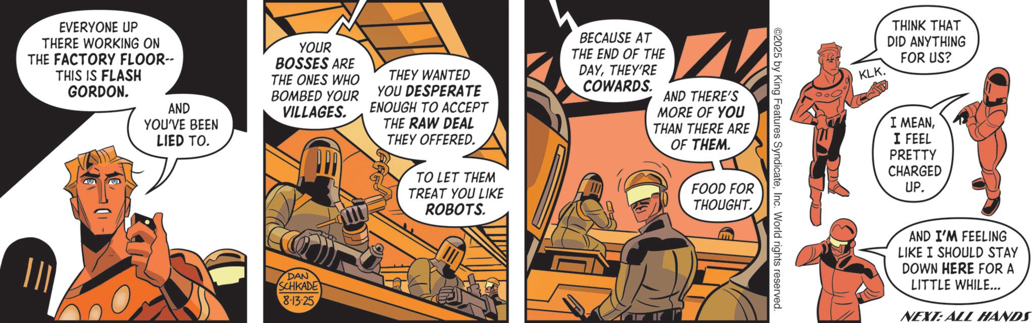 Animated cartoon OCR: EVERYONE UP THERE WORKING ON THE FACTORY FLOOR-- THIS IS FLASH GORDON. AND YOU'VE BEEN LIED TO. YOUR BOSSES ARE THE ONES WHO BOMBED YOUR VILLAGES. THEY WANTED YOU DESPERATE ENOUGH TO ACCEPT THE RAW DEAL THEY OFFERED. TO LET THEM TREAT YOU LIKE ROBOTS. DAN SCHKADE 8-13-25 BECAUSE AT THE END OF THE DAYTHEY'RE COWARDS. AND THERE'S MORE OF YOU THAN THERE ARE OF THEM. FOOD FOR THOUGHT. 2025 by King Features SyndicateInc. World rights reserved. KLK. THINK THAT DID ANYTHING FOR US? I MEANI FEEL PRETTY CHARGED UP. AND I'M FEELING LIKE I SHOULD STAY DOWN HERE FOR A LITTLE WHILE... NEXT: ALL HANDS EVERYONE UP THERE WORKING ON THE FACTORY FLOOR-- THIS IS FLASH GORDON . AND YOU'VE BEEN LIED TO . YOUR BOSSES ARE THE ONES WHO BOMBED YOUR VILLAGES . THEY WANTED YOU DESPERATE ENOUGH TO ACCEPT THE RAW DEAL THEY OFFERED . TO LET THEM TREAT YOU LIKE ROBOTS . DAN SCHKADE 8-13-25 BECAUSE AT THE END OF THE DAYTHEY'RE COWARDS . AND THERE'S MORE OF YOU THAN THERE ARE OF THEM . FOOD FOR THOUGHT . 2025 by King Features SyndicateInc. World rights reserved . KLK . THINK THAT DID ANYTHING FOR US ? I MEANI FEEL PRETTY CHARGED UP . AND I'M FEELING LIKE I SHOULD STAY DOWN HERE FOR A LITTLE WHILE ... NEXT : ALL HANDS