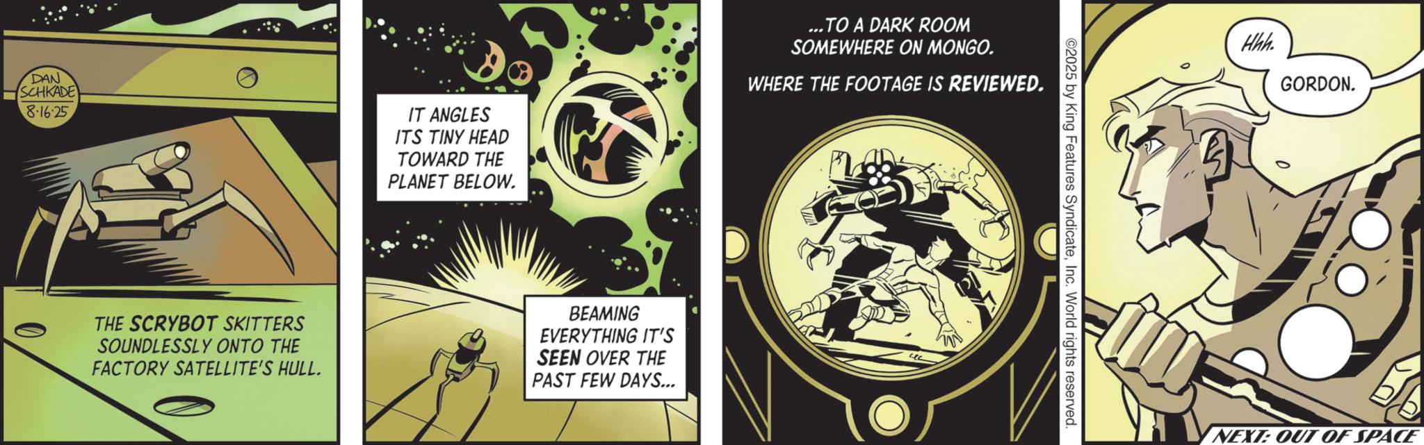 Graphics OCR: DAN SCHKADE 8.16.25 IT ANGLES ITS TINY HEAD TOWARD THE PLANET BELOW. ...TO A DARK ROOM SOMEWHERE ON MONGO. WHERE THE FOOTAGE IS REVIEWED. THE SCRYBOT SKITTERS SOUNDLESSLY ONTO THE FACTORY SATELLITE'S HULL. BEAMING EVERYTHING IT'S SEEN OVER THE PAST FEW DAYS... O ©2025 by King Features SyndicateInc. World rights reserved. Hhh. GORDON. NEXT: OUT OF SPACE DAN SCHKADE 8.16.25 IT ANGLES ITS TINY HEAD TOWARD THE PLANET BELOW . ... TO A DARK ROOM SOMEWHERE ON MONGO . WHERE THE FOOTAGE IS REVIEWED . THE SCRYBOT SKITTERS SOUNDLESSLY ONTO THE FACTORY SATELLITE'S HULL . BEAMING EVERYTHING IT'S SEEN OVER THE PAST FEW DAYS ... O © 2025 by King Features SyndicateInc. World rights reserved . Hhh . GORDON . NEXT : OUT OF SPACE