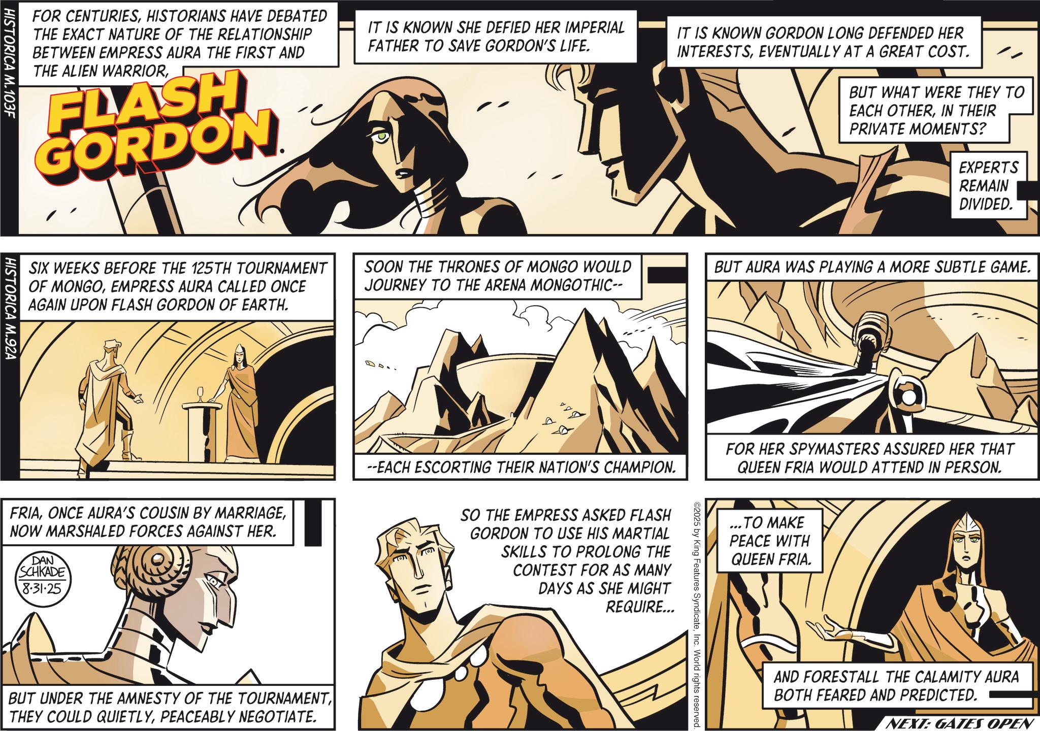 Fiction OCR: EXPERTS REMAIN DIVIDED. FOR CENTURIESHISTORIANS HAVE DEBATED THE EXACT NATURE OF THE RELATIONSHIP BETWEEN EMPRESS AURA THE FIRST AND THE ALIEN WARRIORFLASH GORDON IT IS KNOWN SHE DEFIED HER IMPERIAL FATHER TO SAVE GORDON'S LIFE. IT IS KNOWN GORDON LONG DEFENDED HER INTERESTSEVENTUALLY AT A GREAT COST. BUT WHAT WERE THEY TO EACH OTHERIN THEIR PRIVATE MOMENTS? HISTORICA M.103F SIX WEEKS BEFORE THE 125TH TOURNAMENT OF MONGOEMPRESS AURA CALLED ONCE AGAIN UPON FLASH GORDON OF EARTH. HISTORICA M.92A FRIANOW MARSHALED FORCES AGAINST HER. DAN SCHKADE 8.31.25 SOON THE THRONES OF MONGO WOULD JOURNEY TO THE ARENA MONGOTHIC-- D ? BUT AURA WAS PLAYING A MORE SUBTLE GAME. --EACH ESCORTING THEIR NATION'S CHAMPION. Mon SO THE EMPRESS ASKED FLASH GORDON TO USE HIS MARTIAL SKILLS TO PROLONG THE CONTEST FOR AS MANY DAYS AS SHE MIGHT REQUIRE... ©2025 by King Features SyndicateInc. World rights reserved. FOR HER SPYMASTERS ASSURED HER THAT QUEEN FRIA WOULD ATTEND IN PERSON. ...TO MAKE PEACE WITH QUEEN FRIA. AND FORESTALL THE CALAMITY AURA BOTH FEARED AND PREDICTED. NEXT: GATES OPEN BUT UNDER THE AMNESTY OF THE TOURNAMENTPEACEABLY NEGOTIATE. EXPERTS REMAIN DIVIDED . FOR CENTURIESHISTORIANS HAVE DEBATED THE EXACT NATURE OF THE RELATIONSHIP BETWEEN EMPRESS AURA THE FIRST AND THE ALIEN WARRIORFLASH GORDON IT IS KNOWN SHE DEFIED HER IMPERIAL FATHER TO SAVE GORDON'S LIFE . IT IS KNOWN GORDON LONG DEFENDED HER INTERESTSEVENTUALLY AT A GREAT COST . BUT WHAT WERE THEY TO EACH OTHERIN THEIR PRIVATE MOMENTS ? HISTORICA M.103F SIX WEEKS BEFORE THE 125TH TOURNAMENT OF MONGOEMPRESS AURA CALLED ONCE AGAIN UPON FLASH GORDON OF EARTH . HISTORICA M.92A FRIAONCE AURA'S COUSIN BY MARRIAGENOW MARSHALED FORCES AGAINST HER . DAN SCHKADE 8.31.25 SOON THE THRONES OF MONGO WOULD JOURNEY TO THE ARENA MONGOTHIC-- D ? BUT AURA WAS PLAYING A MORE SUBTLE GAME . --EACH ESCORTING THEIR NATION'S CHAMPION . Mon SO THE EMPRESS ASKED FLASH GORDON TO USE HIS MARTIAL SKILLS TO PROLONG THE CONTEST FOR AS MANY DAYS AS SHE MIGHT REQUIRE ... © 2025 by King Features SyndicateInc. World rights reserved . FOR HER SPYMASTERS ASSURED HER THAT QUEEN FRIA WOULD ATTEND IN PERSON . ... TO MAKE PEACE WITH QUEEN FRIA . AND FORESTALL THE CALAMITY AURA BOTH FEARED AND PREDICTED . NEXT : GATES OPEN BUT UNDER THE AMNESTY OF THE TOURNAMENTTHEY COULD QUIETLYPEACEABLY NEGOTIATE .