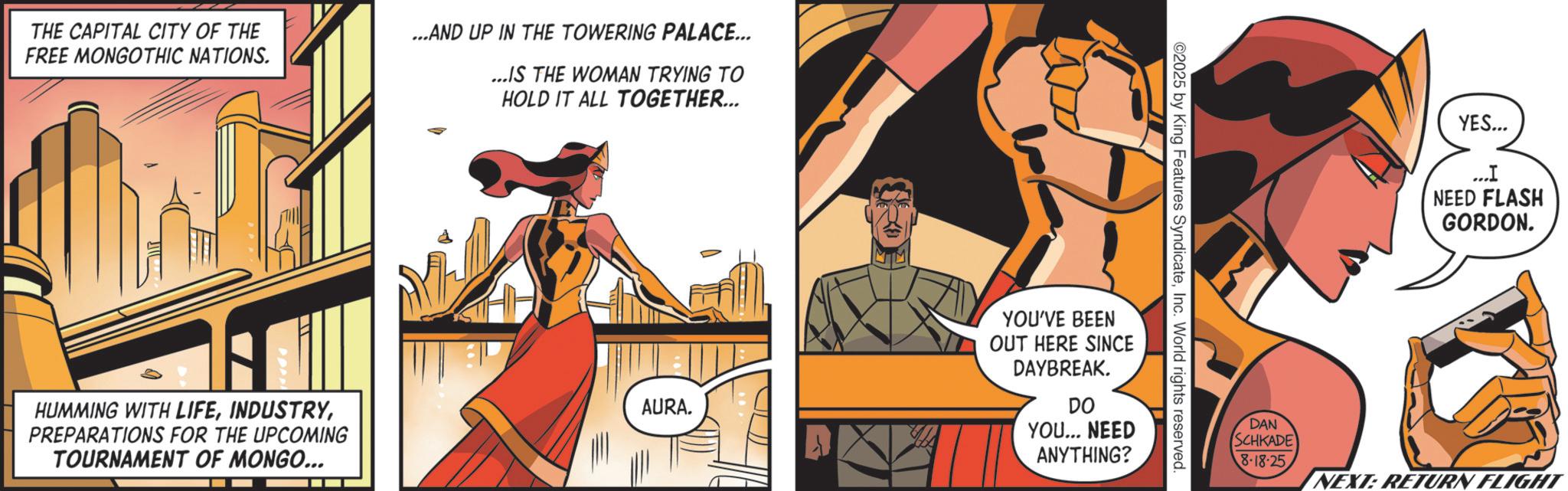 Publication OCR: THE CAPITAL CITY OF THE FREE MONGOTHIC NATIONS. ...AND UP IN THE TOWERING PALACE... ...IS THE WOMAN TRYING TO HOLD IT ALL TOGETHER... HUMMING WITH LIFEPREPARATIONS FOR THE UPCOMING TOURNAMENT OF MONGO... AURA. ©2025 by King Features SyndicateInc. World rights reserved YOU'VE BEEN OUT HERE SINCE DAYBREAK. DO YOU... NEED ANYTHING? YES... ... I NEED FLASH GORDON. DAN SCHKADE 8-18-25 NEXT: RETURN FLIGHT THE CAPITAL CITY OF THE FREE MONGOTHIC NATIONS . ... AND UP IN THE TOWERING PALACE ... ... IS THE WOMAN TRYING TO HOLD IT ALL TOGETHER ... HUMMING WITH LIFEPREPARATIONS FOR THE UPCOMING TOURNAMENT OF MONGO ... AURA . © 2025 by King Features SyndicateInc. World rights reserved YOU'VE BEEN OUT HERE SINCE DAYBREAK . DO YOU ... NEED ANYTHING ? YES ... ... I NEED FLASH GORDON . DAN SCHKADE 8-18-25 NEXT : RETURN FLIGHT