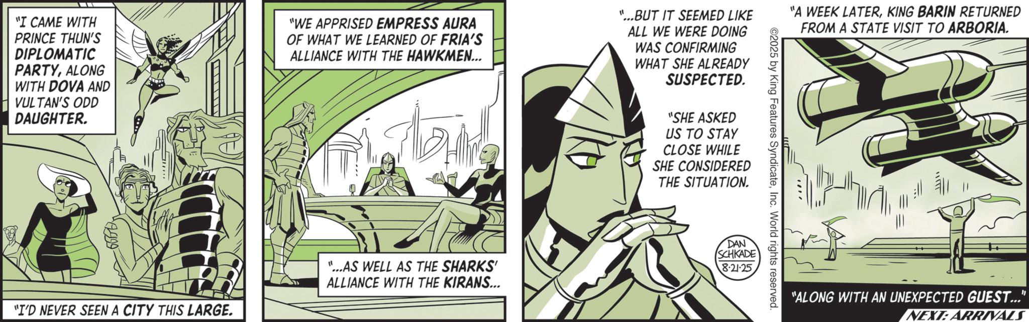 Graphic design OCR: "I CAME WITH PRINCE THUN'S DIPLOMATIC PARTYALONG WITH DOVA AND VULTAN'S ODD DAUGHTER. "WE APPRISED EMPRESS AURA OF WHAT WE LEARNED OF FRIA'S ALLIANCE WITH THE HAWKMEN... "I'D NEVER SEEN A CITY THIS LARGE. "...AS WELL AS THE SHARKS' ALLIANCE WITH THE KIRANS... "...BUT IT SEEMED LIKE ALL WE WERE DOING WAS CONFIRMING WHAT SHE ALREADY SUSPECTED. "SHE ASKED US TO STAY CLOSE WHILE SHE CONSIDERED THE SITUATION. DAN SCHKADE 8-21-25. ©2025 by King Features SyndicateInc. World rights reserved. "A WEEK LATERKING BARIN RETURNED FROM A STATE VISIT TO ARBORIA. "ALONG WITH AN UNEXPECTED GUEST..." NEXT: ARRIVALS " I CAME WITH PRINCE THUN'S DIPLOMATIC PARTYALONG WITH DOVA AND VULTAN'S ODD DAUGHTER . " WE APPRISED EMPRESS AURA OF WHAT WE LEARNED OF FRIA'S ALLIANCE WITH THE HAWKMEN ... " I'D NEVER SEEN A CITY THIS LARGE . " ... AS WELL AS THE SHARKS ' ALLIANCE WITH THE KIRANS ... " ... BUT IT SEEMED LIKE ALL WE WERE DOING WAS CONFIRMING WHAT SHE ALREADY SUSPECTED . " SHE ASKED US TO STAY CLOSE WHILE SHE CONSIDERED THE SITUATION . DAN SCHKADE 8-21-25 . © 2025 by King Features SyndicateInc. World rights reserved . " A WEEK LATERKING BARIN RETURNED FROM A STATE VISIT TO ARBORIA . " ALONG WITH AN UNEXPECTED GUEST ... " NEXT : ARRIVALS