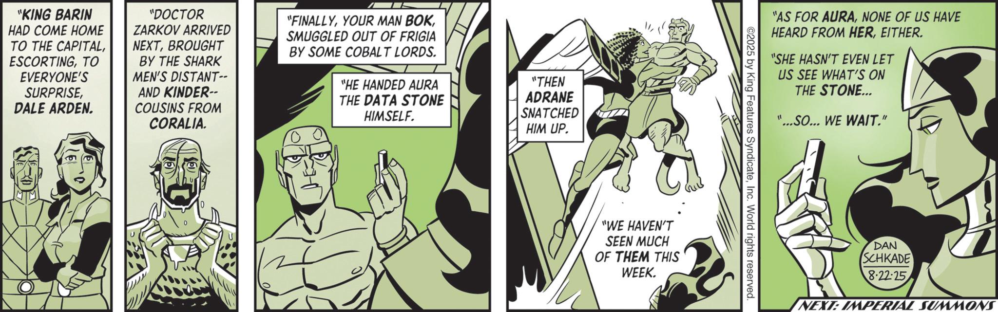 Comic book OCR: "KING BARIN HAD COME HOME TO THE CAPITALTO EVERYONE'S SURPRISEDALE ARDEN. "DOCTOR ZARKOV ARRIVED NEXTBROUGHT BY THE SHARK MEN'S DISTANT-- AND KINDER-- COUSINS FROM CORALIA. "FINALLYSMUGGLED OUT OF FRIGIA BY SOME COBALT LORDS. "HE HANDED AURA THE DATA STONE HIMSELF. "THEN ADRANE SNATCHED HIM UP. "WE HAVEN'T SEEN MUCH OF THEM THIS WEEK. "AS FOR AURANONE OF US HAVE HEARD FROM HEREITHER. "SHE HASN'T EVEN LET US SEE WHAT'S ON THE STONE... "...SO... WE WAIT." ©2025 by King Features SyndicateInc. World rights reserved DAN SCHKADE 8.22-25 NEXT: IMPERIAL SUMMONS " KING BARIN HAD COME HOME TO THE CAPITALTO EVERYONE'S SURPRISEDALE ARDEN . " DOCTOR ZARKOV ARRIVED NEXTBROUGHT BY THE SHARK MEN'S DISTANT-- AND KINDER-- COUSINS FROM CORALIA . " FINALLYYOUR MAN BOKSMUGGLED OUT OF FRIGIA BY SOME COBALT LORDS . " HE HANDED AURA THE DATA STONE HIMSELF . " THEN ADRANE SNATCHED HIM UP . " WE HAVEN'T SEEN MUCH OF THEM THIS WEEK . " AS FOR AURANONE OF US HAVE HEARD FROM HEREITHER . " SHE HASN'T EVEN LET US SEE WHAT'S ON THE STONE ... " ... SO ... WE WAIT . " © 2025 by King Features SyndicateInc. World rights reserved DAN SCHKADE 8.22-25 NEXT : IMPERIAL SUMMONS