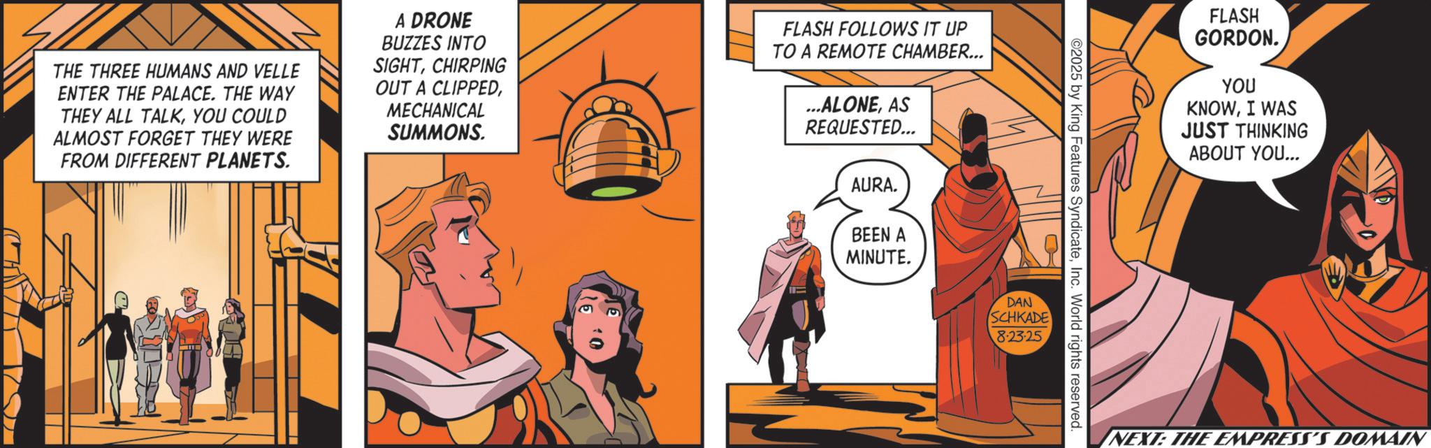 Costume design OCR: THE THREE HUMANS AND VELLE ENTER THE PALACE. THE WAY THEY ALL TALKYOU COULD ALMOST FORGET THEY WERE FROM DIFFERENT PLANETS. A DRONE BUZZES INTO SIGHTCHIRPING OUT A CLIPPEDMECHANICAL SUMMONS. FLASH FOLLOWS IT UP TO A REMOTE CHAMBER... ...ALONEAS REQUESTED... AURA. BEEN A MINUTE. DAN ©2025 by King Features SyndicateInc. World rights reserved SCHKADE 8.23.25 FLASH GORDON. YOU KNOWI WAS JUST THINKING ABOUT YOU... NEXT: THE EMPRESS'S DOMAIN THE THREE HUMANS AND VELLE ENTER THE PALACE . THE WAY THEY ALL TALKYOU COULD ALMOST FORGET THEY WERE FROM DIFFERENT PLANETS . A DRONE BUZZES INTO SIGHTCHIRPING OUT A CLIPPEDMECHANICAL SUMMONS . FLASH FOLLOWS IT UP TO A REMOTE CHAMBER ... ... ALONEAS REQUESTED ... AURA . BEEN A MINUTE . DAN © 2025 by King Features SyndicateInc. World rights reserved SCHKADE 8.23.25 FLASH GORDON . YOU KNOWI WAS JUST THINKING ABOUT YOU ... NEXT : THE EMPRESS'S DOMAIN