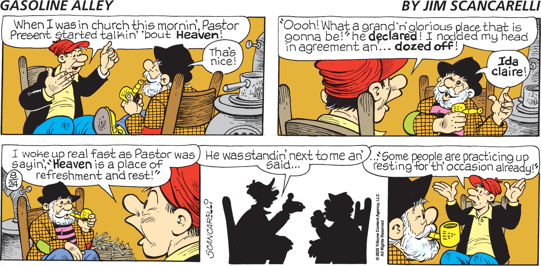 Animated cartoon OCR: GASOLINE ALLEY When I was in church this mornin'Pastor Present started talkin' 'bout Heaven! Tha's nice! Oooh! What a grand'n' glorious place that is gonna be!' he declared! I nodded my head in agreement an... dozed off! Ida claire! BY JIM SCANCARELLI I woke up real fast as Pastor was) He was standin' next to me an..Some people are practicing up Sayin Heaven is a place of refreshment and rest!" Said... resting for th' occasion already! SCANCARELLY © 2025 Tribune Content AgencyLLC All Rights Reserved GASOLINE ALLEY When I was in church this mornin 'Pastor Present started talkin ' ' bout Heaven ! Tha's nice ! Oooh ! What a grand'n ' glorious place that is gonna be ! ' he declared ! I nodded my head in agreement an ... dozed off ! Ida claire ! BY JIM SCANCARELLI I woke up real fast as Pastor was ) He was standin ' next to me an..Some people are practicing up Sayin Heaven is a place of refreshment and rest ! " Said ... resting for th ' occasion already ! SCANCARELLY © 2025 Tribune Content AgencyLLC All Rights Reserved