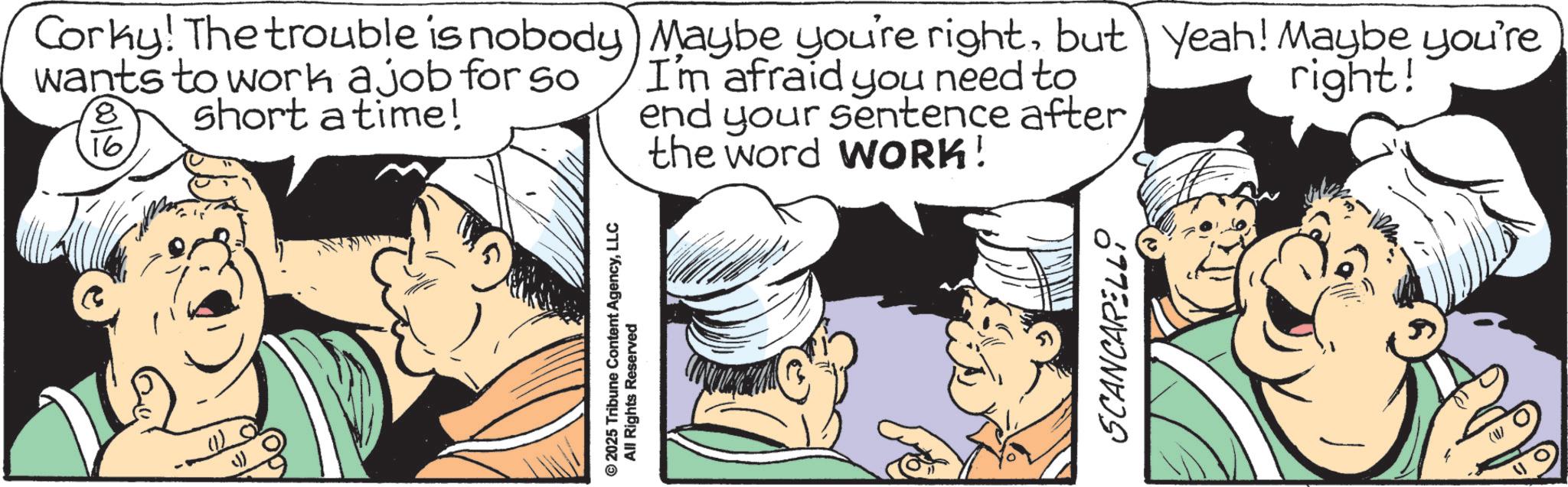 Cook OCR: © 2025 Tribune Content AgencyLLC All Rights Reserved Corky! The trouble is nobody) Maybe you're rightbut yeah! Maybe you're wants to work a job for so I'm afraid you need to end your sentence after 8 16 short a time! the word WORK! right! SCANCARELLI © 2025 Tribune Content AgencyLLC All Rights Reserved Corky ! The trouble is nobody ) Maybe you're rightbut yeah ! Maybe you're wants to work a job for so I'm afraid you need to end your sentence after 8 16 short a time ! the word WORK ! right ! SCANCARELLI
