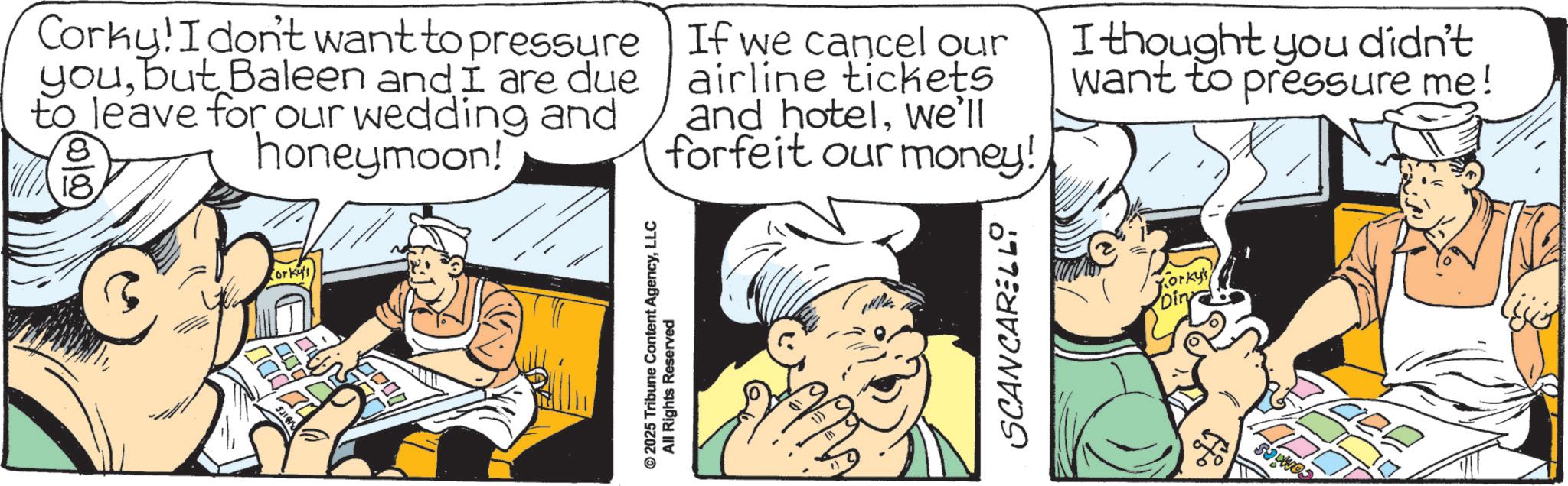 Fictional character OCR: ITS orkus Corky! I don't want to pressure youbut Baleen and I are due to leave for our wedding and honeymoon! 18 If we cancel our airline tickets and hotelwe'll forfeit our money! I thought you didn't want to pressure me! © 2025 Tribune Content AgencyLLC All Rights Reserved SCANCARELLY Korky's ITS orkus Corky ! I don't want to pressure youbut Baleen and I are due to leave for our wedding and honeymoon ! 18 If we cancel our airline tickets and hotelwe'll forfeit our money ! I thought you didn't want to pressure me ! © 2025 Tribune Content AgencyLLC All Rights Reserved SCANCARELLY Korky's