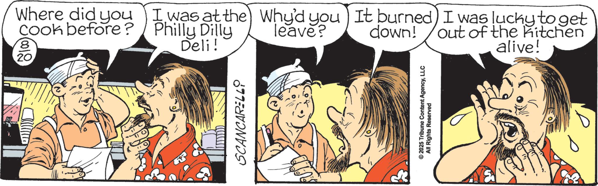 Animation OCR: SCANCARELLY Where did you cook before? 8 20 I was at the Why'd you It burned) I was lucky to get Philly Dilly Deli! leave? down! out of the kitchen alive! © 2025 Tribune Content AgencyLLC All Rights Reserved SCANCARELLY Where did you cook before ? 8 20 I was at the Why'd you It burned ) I was lucky to get Philly Dilly Deli ! leave ? down ! out of the kitchen alive ! © 2025 Tribune Content AgencyLLC All Rights Reserved