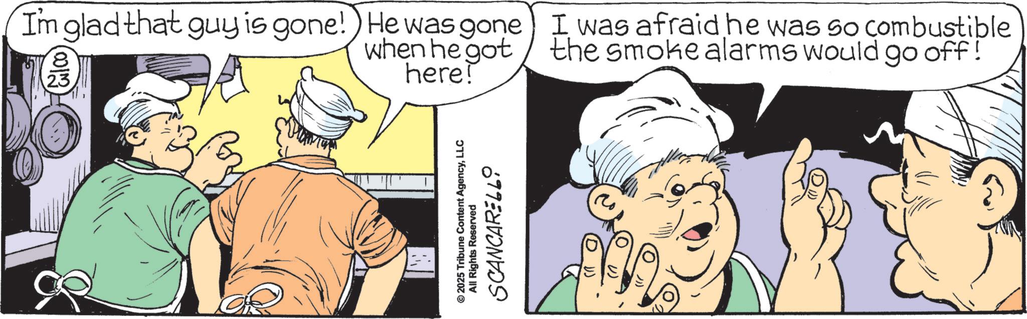 Animated cartoon OCR: Im glad that guy is gone! He was gone 8 23 when he got here! I was afraid he was so combustible the smoke alarms would go off! © 2025 Tribune Content AgencyLLC All Rights Reserved SCANCARELLO Im glad that guy is gone ! He was gone 8 23 when he got here ! I was afraid he was so combustible the smoke alarms would go off ! © 2025 Tribune Content AgencyLLC All Rights Reserved SCANCARELLO