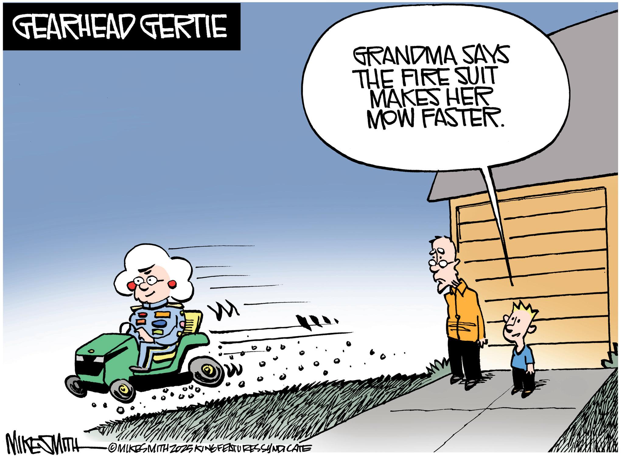 Photo caption OCR: GEARHEAD GERTIE GRANDMA SAYS THE FIRE SUIT MAKES HER MOW FASTER. MIKE SMITH •OMIKESMITH Z025 KING FEATURESSYNDICATE GEARHEAD GERTIE GRANDMA SAYS THE FIRE SUIT MAKES HER MOW FASTER . MIKE SMITH • OMIKESMITH Z025 KING FEATURESSYNDICATE