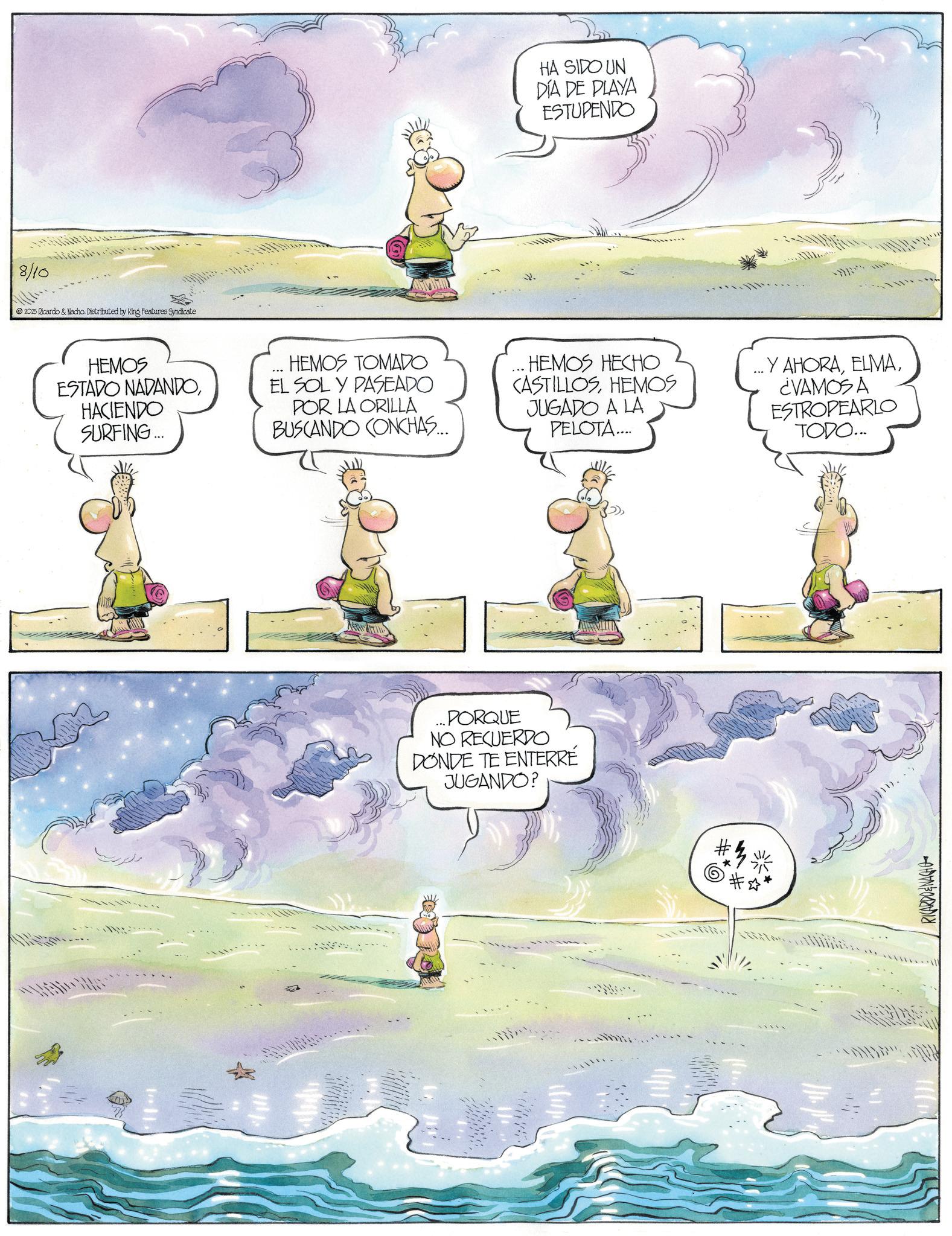 Fiction OCR: 8/10 2025 Ricardo & Nacho. Distributed by King Features Syndicate HEMOS ESTADO NADANDOHACIENDO SURFING... HEMOS TOMADO EL SOL Y PASEADO POR LA ORILLA BUSCANDO CONCHAS... 11. HA SIDO UN DÍA DE PLAYA ESTUPENDO ...HEMOS HECHO CASTILLOSHEMOS JUGADO A LA PELOTA.... ...PORQUE NO RECUERDO DONDE TE ENTERRÉ JUGANDO? Y AHORA¿VAMOS A ESTROPEARLO TODO... RICARDOENACHO 8/10 2025 Ricardo & Nacho . Distributed by King Features Syndicate HEMOS ESTADO NADANDOHACIENDO SURFING ... HEMOS TOMADO EL SOL Y PASEADO POR LA ORILLA BUSCANDO CONCHAS ... 11 . HA SIDO UN DÍA DE PLAYA ESTUPENDO ... HEMOS HECHO CASTILLOSHEMOS JUGADO A LA PELOTA .... ... PORQUE NO RECUERDO DONDE TE ENTERRÉ JUGANDO ? Y AHORA¿ VAMOS A ESTROPEARLO TODO ... RICARDOENACHO