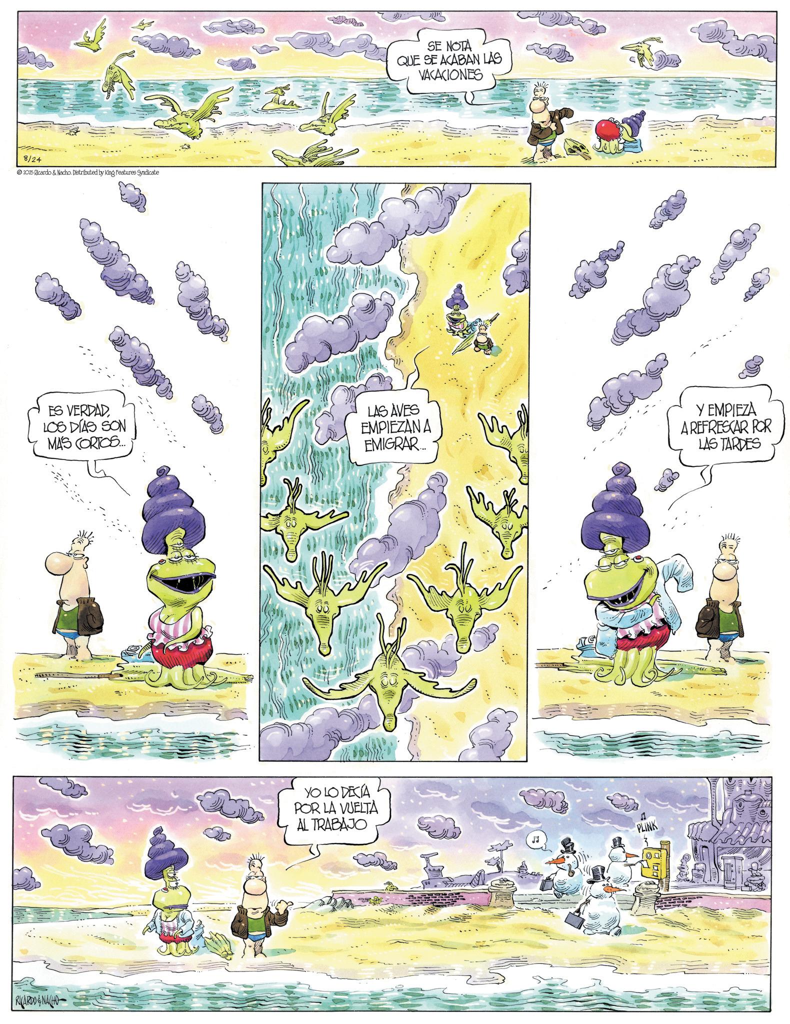Comic book OCR: 8/24 2025 Ricardo & Nacho. Distributed by King Features Syndicate RICARDO & NACHO SE NOTA QUE SE ACABAN LAS VACACIONES ES VERDAD LOS DÍAS SON MA'S CORTOS... LAS AVES EMPIEZAN A EMIGRAR... Y EMPIEZA A REFRESCAR POR LAS TARDES YO LO DECÍA POR LA VUELTA AL TRABAJO PLINK 8/24 2025 Ricardo & Nacho . Distributed by King Features Syndicate RICARDO & NACHO SE NOTA QUE SE ACABAN LAS VACACIONES ES VERDAD LOS DÍAS SON MA'S CORTOS ... LAS AVES EMPIEZAN A EMIGRAR ... Y EMPIEZA A REFRESCAR POR LAS TARDES YO LO DECÍA POR LA VUELTA AL TRABAJO PLINK