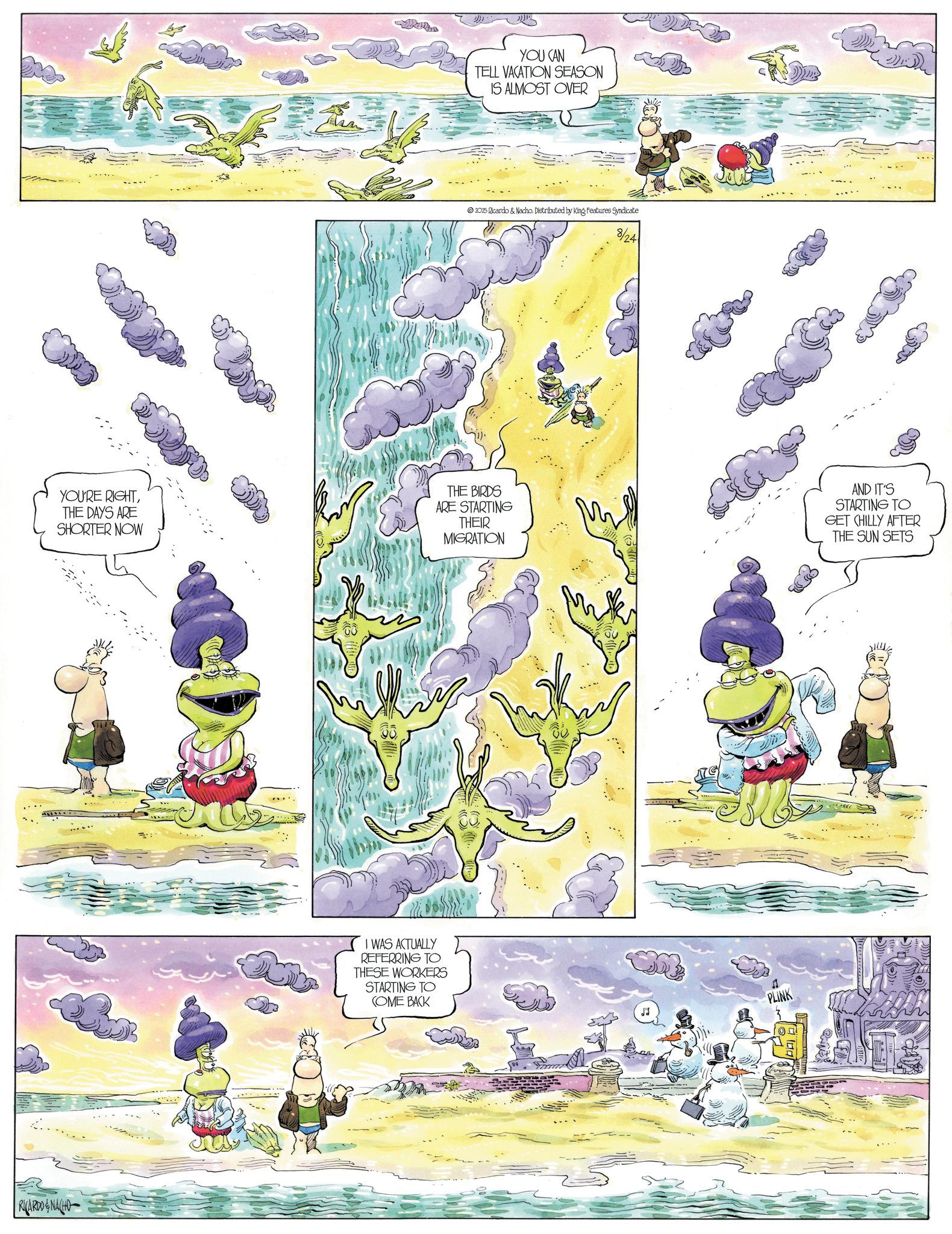 Comic book OCR: RICARDONACHO YOU CAN TELL VACATION SEASON IS ALMOST OVER 2025 Ricardo & Nacho. Distributed by King Features Syndicate 8/24 YOU'RE RIGHTTHE DAYS ARE SHORTER NOW THE BIRDS ARE STARTING THEIR MIGRATION AND IT'S STARTING TO GET CHILLY AFTER THE SUN SETS I WAS ACTUALLY REFERRING TO THESE WORKERS STARTING TO COME BACK PLINK RICARDONACHO YOU CAN TELL VACATION SEASON IS ALMOST OVER 2025 Ricardo & Nacho . Distributed by King Features Syndicate 8/24 YOU'RE RIGHTTHE DAYS ARE SHORTER NOW THE BIRDS ARE STARTING THEIR MIGRATION AND IT'S STARTING TO GET CHILLY AFTER THE SUN SETS I WAS ACTUALLY REFERRING TO THESE WORKERS STARTING TO COME BACK PLINK