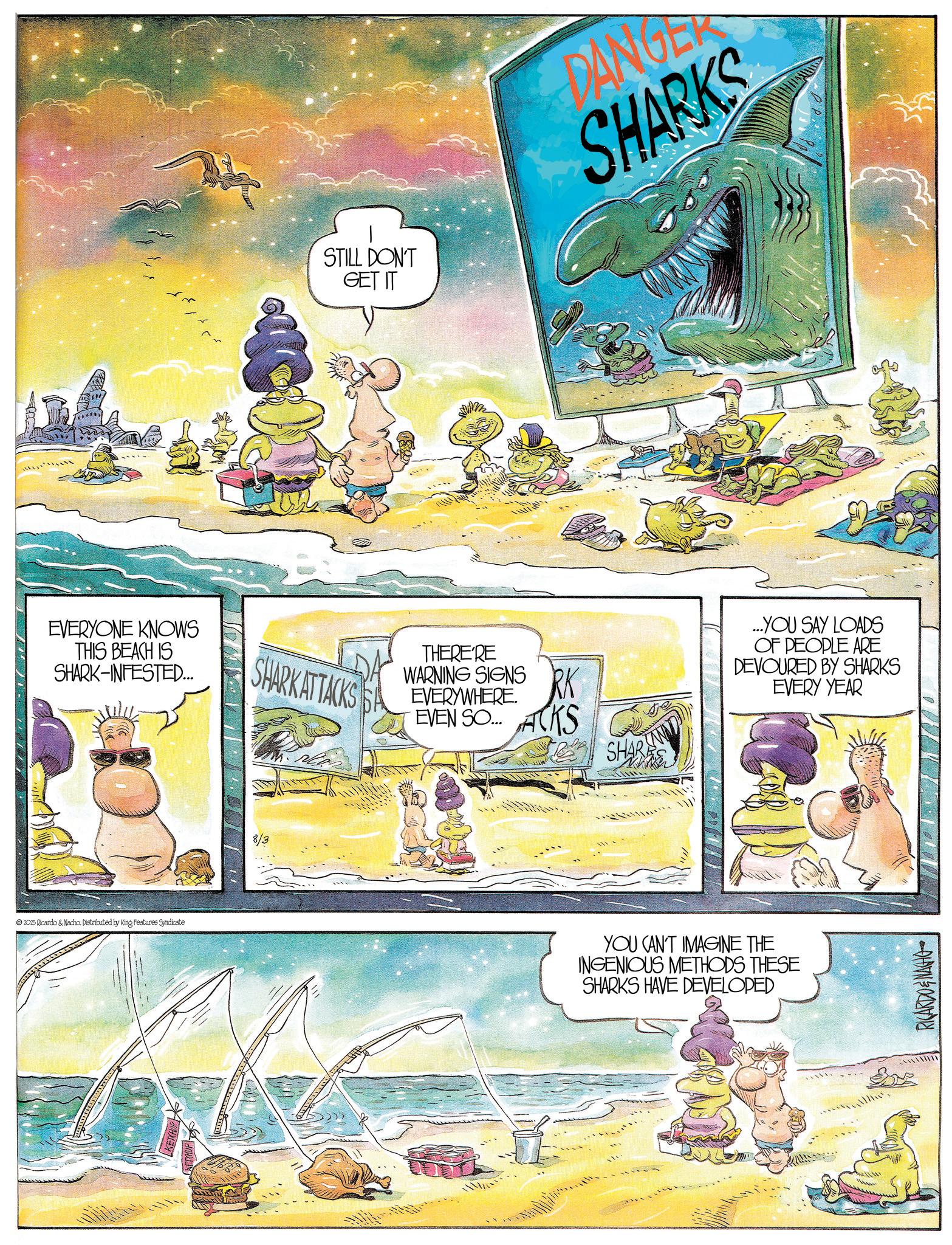 Animated cartoon OCR: EVERYONE KNOWS THIS BEACH IS SHARK-INFESTED... © 2025 Ricardo & Nacho. Distributed by King Features Syndicate 8/3 SHARK ATTACKS STILL DON'T GET IT DANGER SHARKS THERE'RE WARNING SIGNSRK EVERYWHERE. EVEN SO...ACKS SHARIN ...YOU SAY LOADS OF PEOPLE ARE DEVOURED BY SHARKS EVERY YEAR YOU CAN'T IMAGINE THE INGENIOUS METHODS THESE SHARKS HAVE DEVELOPED RICARDONAGHO EVERYONE KNOWS THIS BEACH IS SHARK - INFESTED ... © 2025 Ricardo & Nacho . Distributed by King Features Syndicate 8/3 SHARK ATTACKS STILL DON'T GET IT DANGER SHARKS THERE'RE WARNING SIGNSRK EVERYWHERE . EVEN SO ... ACKS SHARIN ... YOU SAY LOADS OF PEOPLE ARE DEVOURED BY SHARKS EVERY YEAR YOU CAN'T IMAGINE THE INGENIOUS METHODS THESE SHARKS HAVE DEVELOPED RICARDONAGHO