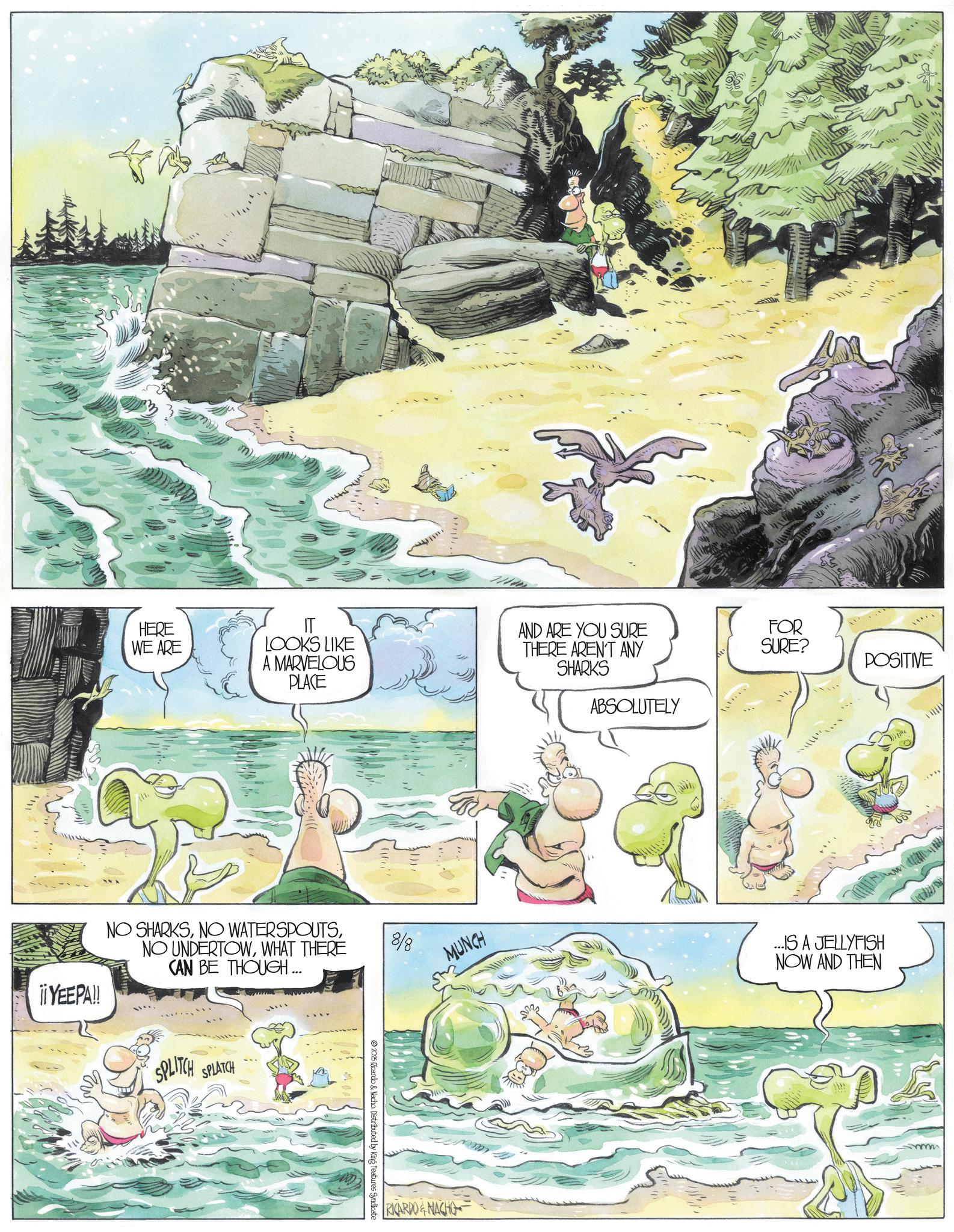Mountain river OCR: HERE WE ARE IT LOOKS LIKE A MARVELOUS PLACE ¡¡ YEEPA!! NO SHARKSWHAT THERE CAN BE THOUGH... SPLITCH SPLATCH 8/8 2025 Ricardo & Nacho. Distributed by King Features Syndicate Wlle AND ARE YOU SURE THERE AREN'T ANY SHARKS FOR SURE? POSITIVE ABSOLUTELY MUNCH ...IS A JELLYFISH NOW AND THEN RICARDO & NACHO HERE WE ARE IT LOOKS LIKE A MARVELOUS PLACE ¡ ¡ YEEPA !! NO SHARKSNO WATERSPOUTSNO UNDERTOWWHAT THERE CAN BE THOUGH ... SPLITCH SPLATCH 8/8 2025 Ricardo & Nacho . Distributed by King Features Syndicate Wlle AND ARE YOU SURE THERE AREN'T ANY SHARKS FOR SURE ? POSITIVE ABSOLUTELY MUNCH ... IS A JELLYFISH NOW AND THEN RICARDO & NACHO