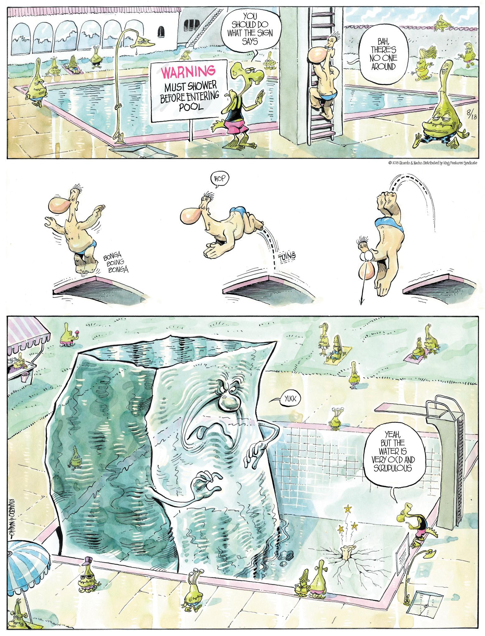 Animated cartoon OCR: RICARDO & NACHO p?? BONGA BOING BONGA WARNING MUST SHOWER BEFORE ENTERING POOL YOU SHOULD DO WHAT THE SIGN SAYS BAHTHERE'S NO ONE AROUND HOP TUING 8/18 2025 Ricardo & Nacho. Distributed by King Features Syndicate YUCK ***? " - - !Y//fis???«{{¢c--?¢¢ YEAHBUT THE WATER IS VERY OCD AND SCRUPULOUS RICARDO & NACHO p?? BONGA BOING BONGA WARNING MUST SHOWER BEFORE ENTERING POOL YOU SHOULD DO WHAT THE SIGN SAYS BAHTHERE'S NO ONE AROUND HOP TUING 8/18 2025 Ricardo & Nacho . Distributed by King Features Syndicate YUCK *** ? " - - ! Y // fis ?? ? « { { ¢ c -- ? ¢¢ YEAHBUT THE WATER IS VERY OCD AND SCRUPULOUS