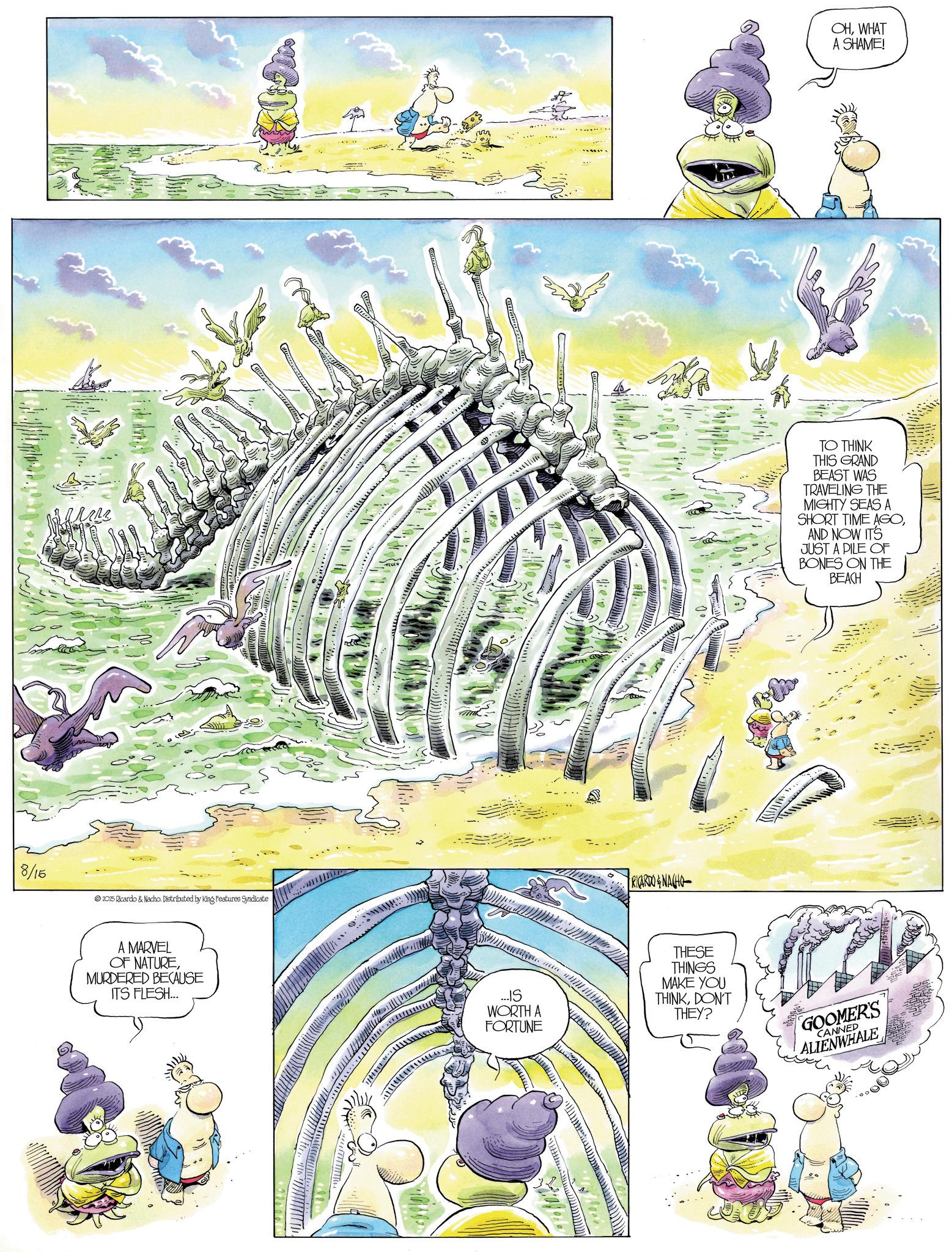 Comics OCR: 8/15 ?? 2025 Ricardo & Nacho. Distributed by King Features Syndicate A MARVEL OF NATUREMURDERED BECAUSE ITS FLESH... RICARDO & NACHO ... IS WORTH A FORTUNE THESE THINGS MAKE YOU THINKDON'T THEY? OHWHAT A SHAME! TO THINK THIS GRAND BEAST WAS TRAVELING THE MIGHTY SEAS A SHORT TIME AGOAND NOW IT'S JUST A PILE OF BONES ON THE BEACH GOOMER'S CANNED ALIENWHALE 8/15 ?? 2025 Ricardo & Nacho . Distributed by King Features Syndicate A MARVEL OF NATUREMURDERED BECAUSE ITS FLESH ... RICARDO & NACHO ... IS WORTH A FORTUNE THESE THINGS MAKE YOU THINKDON'T THEY ? OHWHAT A SHAME ! TO THINK THIS GRAND BEAST WAS TRAVELING THE MIGHTY SEAS A SHORT TIME AGOAND NOW IT'S JUST A PILE OF BONES ON THE BEACH GOOMER'S CANNED ALIENWHALE